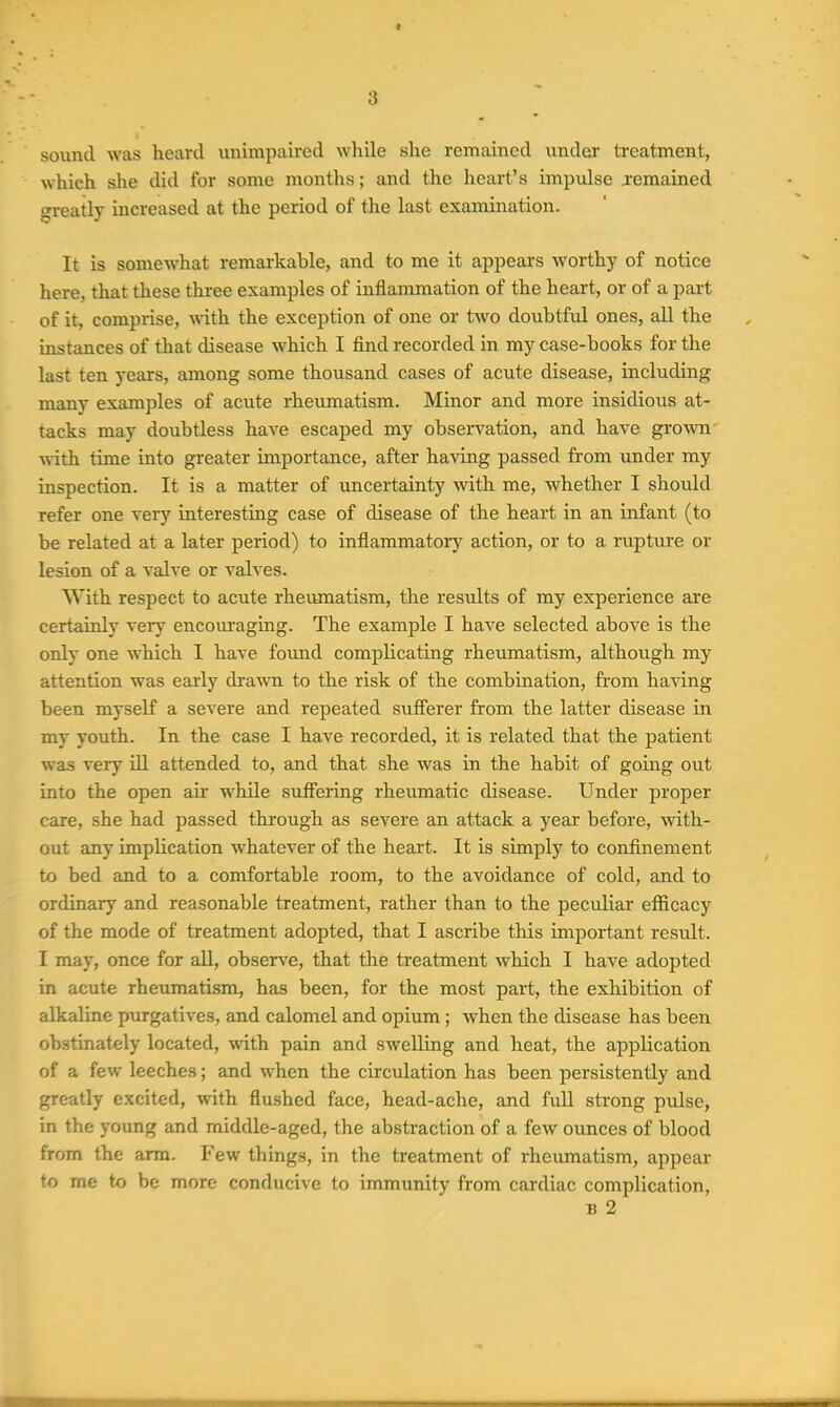 souml was heard unimpaired while she remained under treatment, which she did for some montlis; and the heart's impulse remained greatly increased at the period of the last examination. It is somewhat remarkable, and to me it appears worthy of notice here, that these three examples of inflammation of the heart, or of a part of it, comprise, with, the exception of one or tAvo doubtful ones, all the instances of that disease which I find recorded in my case-books for the last ten years, among some thousand cases of acute disease, including many examples of acute rheumatism. Minor and more insidious at- tacks may doubtless have escaped my observation, and have gro-wn ■«-ith time into greater importance, after having passed from under my inspection. It is a matter of uncertainty with me, whether I should refer one very interesting case of disease of the heart in an infant (to be related at a later period) to inflammatory action, or to a rupture or lesion of a valve or valves. With respect to acute rheumatism, the results of my experience are certainly very encoui-aging. The example I have selected above is the only one which I have found complicating rheumatism, although my attention was early drawn to the risk of the combination, from having been myself a severe and repeated suff'erer from the latter disease in my youth. In the case I have recorded, it is related that the patient was very ill attended to, and that she was in the habit of going out into the open air while suffering rheumatic disease. Under proper care, she had passed through as severe an attack a year before, with- out any implication whatever of the heart. It is simply to confinement to bed and to a comfortable room, to the avoidance of cold, and to ordinary and reasonable treatment, rather than to the peculiar efficacy of the mode of treatment adopted, that I ascribe this important result. I may, once for all, observe, that the treatment which I have adopted in acute rheumatism, has been, for the most part, the exhibition of alkaline purgatives, and calomel and opium; when the disease has been obstinately located, with pain and swelling and heat, the application of a few leeches; and when the circulation has been persistently and greatly excited, with flushed face, head-ache, and fuU strong pulse, in the young and middle-aged, the abstraction of a few ounces of blood from the arm. Few things, in the treatment of rheumatism, appear to me to be more conducive to immunity from cardiac complication, B 2