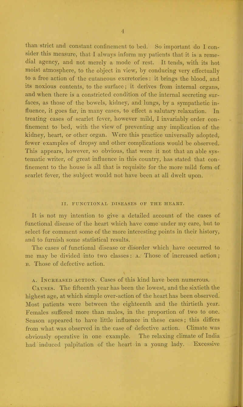 than strict and constant confinement to bed. So important do I con- sider this measure, that I always inform my patients that it is a reme- dial agency, and not merely a mode of rest. It tends, -with its hot moist atmosphere, to the object in view, by conducing vcrj^ effectually to a free action of the cutaneous excretories: it brings the blood, and its noxious contents, to the surface; it derives from internal organs, and when there is a constricted condition of the internal secreting sur- faces, as those of the bowels, kidney, and lungs, by a sjonpathetic in- fluence, it goes far, in many cases, to effect a salutaiy relaxation. In treating cases of scarlet fever, however mild, I invariably order con- finement to bed, with the -view of preventing any implication of the kidney, heart, or other organ. Were this practice imiversally adopted, fewer examples of di'opsy and other complications would be obsen ed. This appears, however, so obAdous, that were it not that an able sys- tematic writer, of great influence in this country, has stated that con- finement to the house is all that is requisite for the more mild form of scarlet fever, the subject would not have been at all dwelt upon. II. FUNCTIONAL DISEASES OE THE HEAKT. It is not my intention to give a detailed accoimt of the cases of functional disease of the heart which have come Under my care, but to select for comment some of the more interesting points in then- history, and to fui'nish some statistical results. The cases of functional disease or disorder which have occm-red to me may be divided into two classes : a. Those of increased action; B. Those of defective action. A. Inckeased action. Cases of this kind have been numerous. Causes. The fifteenth year has been the lowest, and the sixtieth the highest age, at which srniple over-action of the heart has been observed. Most patients were between the eighteenth and the thirtieth year. Females suffered more than males, in the proportion of two to one. Season appeared to have little influence in these cases; this differs from what was observed in the case of defective action. Climate was obviously operative in one example. The relaxing climate of India had induced palpitation of the heart in a young lady. Excessive