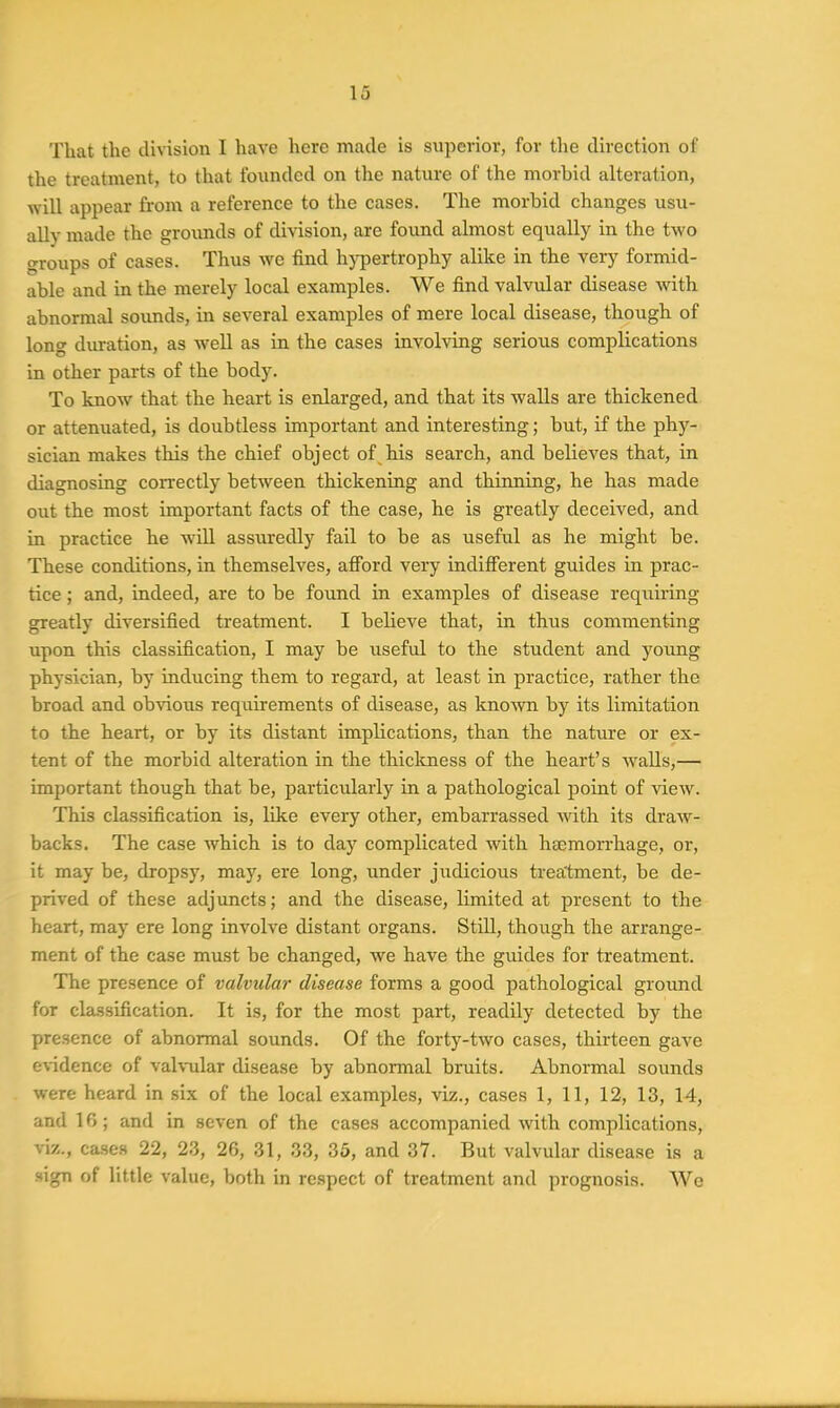 That the division I have here made is superior, for the direction of the treatment, to that founded on the nature of the morbid alteration, will appear from a reference to the cases. The morbid changes usu- ally made the grounds of division, are found almost equally in the two groups of cases. Thus we find hypertrophy alike in the very formid- able and in the merely local examples. We find valvular disease -with abnormal sounds, in several examples of mere local disease, though of long duration, as well as in the cases involving serious complications in other parts of the body. To know that the heart is enlarged, and that its walls are thickened or attenuated, is doubtless important and interesting; but, if the phy- sician makes this the chief object of his search, and believes that, in diagnosing correctly between thickening and thinning, he has made out the most important facts of the case, he is greatly deceived, and in practice he will assuredly fail to be as useful as he might be. These conditions, in themselves, afford very indifi'erent guides in prac- tice ; and, indeed, are to be found in examples of disease requiring greatly diversified treatment. I believe that, in thus commenting upon this classification, I may be useful to the student and young physician, by inducing them to regard, at least in practice, rather the broad and obvious requirements of disease, as kno^vn by its limitation to the heart, or by its distant implications, than the nature or ex- tent of the morbid alteration in the thiclmess of the heart's walls,— important though that be, particularly in a pathological point of view. This classification is, like every other, embarrassed with its draw- backs. The case which is to day complicated with hBemon-hage, or, it may be, dropsy, may, ere long, under judicious trea'tment, be de- prived of these adjuncts; and the disease, limited at present to the heart, may ere long involve distant organs. Still, though the arrange- ment of the case must be changed, we have the guides for treatment. The presence of valvula?- disease forms a good pathological ground for classification. It is, for the most part, readily detected by the presence of abnormal sounds. Of the forty-two cases, thirteen gave e\-idence of valvular disease by abnormal bruits. Abnormal sounds were heard in six of the local examples, viz., cases 1, 11, 12, 13, 14, and 16; and in seven of the cases accompanied with complications, viz., ca-ses 22, 23, 26, 31, 33, 36, and 37. But valvular disease is a sign of little value, both in respect of treatment and prognosis. AVe