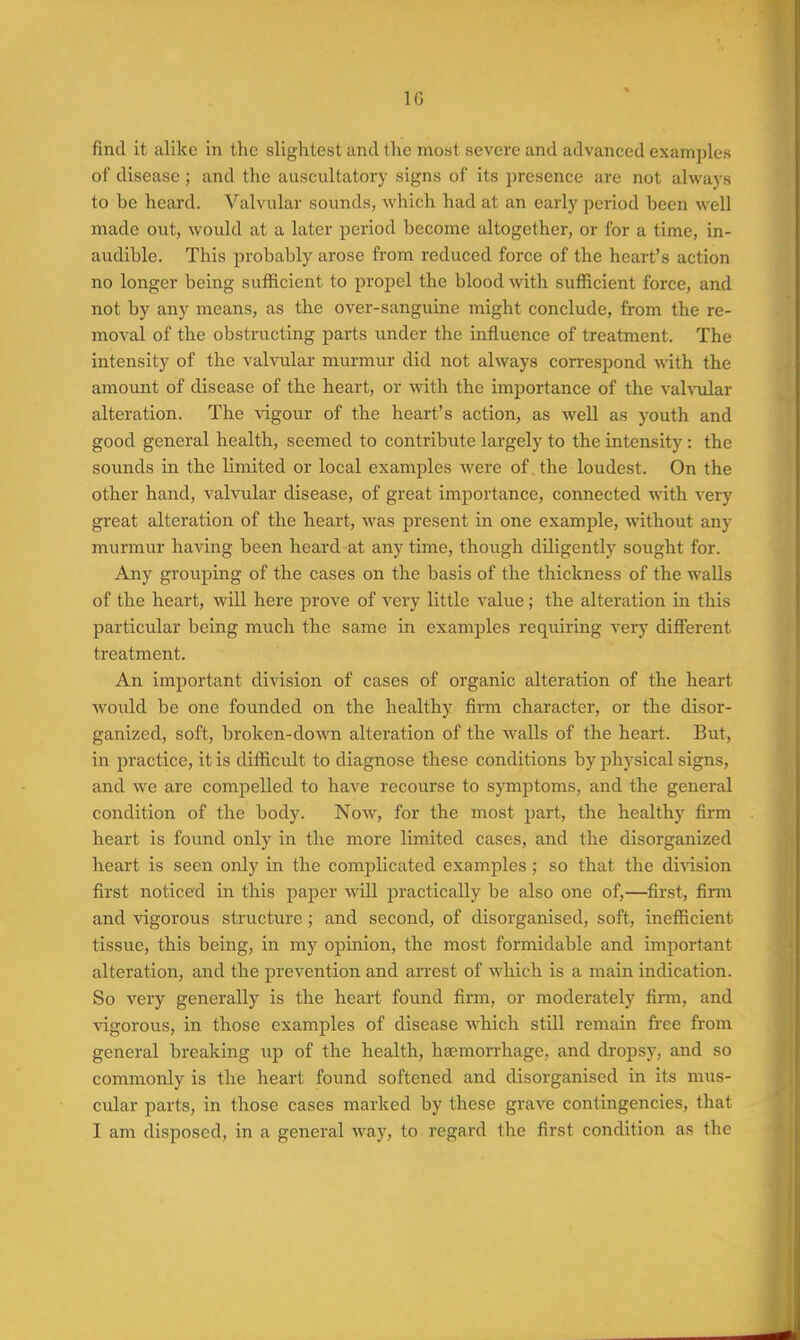 find it alike in the slightest and the most severe and advanced examples of disease; and the auscultatory signs of its presence are not always to be heard. Valvular sounds, which had at an early period been well made out, would at a later period become altogether, or for a time, in- audible. This probably arose from reduced force of the heart's action no longer being sufficient to propel the blood with sufficient force, and not by any means, as the over-sanguine might conclude, from the re- moval of the obstructing parts imder the influence of treatment. The intensity of the valvular murmur did not always correspond with the amount of disease of the heart, or with the importance of the vah^ilar alteration. The vigour of the heart's action, as well as youth and good general health, seemed to contribute largely to the intensity: the sounds in the limited or local examples were of the loudest. On the other hand, valvular disease, of great importance, connected with very great alteration of the heart, was present in one example, without any murmur having been heard at any time, though diligently sought for. Any grouping of the cases on the basis of the thickness of the walls of the heart, will here prove of very little value; the alteration in this particular being much the same in examples requiring very different treatment. An important division of cases of organic alteration of the heart would be one founded on the healthy firm character, or the disor- ganized, soft, broken-down alteration of the walls of the heart. But, in practice, it is difficult to diagnose these conditions by physical signs, and we are compelled to have recourse to symptoms, and the general condition of the body. Now, for the most part, the healthy firm heart is found onlj^ in the more limited cases, and the disorganized heart is seen only in the complicated examples ; so that the di^dsion first noticed in this paper will practically be also one of,—first, firm and vigorous structure; and second, of disorganised, soft, inefficient tissue, this being, in my opinion, the most formidable and important alteration, and the prevention and arrest of which is a main indication. So very generally is the heart found firm, or moderately firm, and vigorous, in those examples of disease which still remain free from general breaking up of the health, hgemorrhage, and di'opsy, and so commonly is the heart found softened and disorganised in its mus- cular parts, in those cases marked by these grave contingencies, that I am disposed, in a general way, to regard the first condition as the