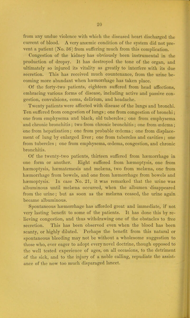 from any undue violence with Avhich the diseased heart discharged the current of blood. A very anaemic condition of the system did not pre- vent a patient (No. 36) from suffering much from this complication. Congestion of the kidney has obviously been instrumental in the production of dropsy. It has destroyed the tone of the organ, and ultimately so injured its vitality as greatly to interfere with its due secretion. This has received much countenance, from the urine be- coming more abundant when haemorrhage has taken place. Of the forty-two patients, eighteen suffered from head affections, embracing vai-ious forms of disease, including active and passive con- gestion, convulsions, coma, delirium, and headache. Twenty patients were affected with disease of the lungs and bronchi. Ten suffered from congestion of lungs ; one from congestion of bronchi; one from emiDhysema and black, old tubercles; one from emphysema and chi'onic bronchitis ; two from chronic bronchitis; one from oedema; one from hepatization; one from probable oedema; one from displace- ment of lung by enlarged liver; one from tubercles and cavities; one from tubercles ; one from emphysema, oedema, congestion, and chronic bronchitis. Of the twenty-two patients, thirteen suffered from haemorrhage in one form or another. Eight suffered from haemoptysis, one from haemoptysis, haematemesis and melaena, two from melaena, one from haemorrhage from bowels, and one from haemorrhage from bowels and haemoptysis. In case No. 21, it was remarked that the urine was albuminous until melaena occurred, when the albumen disappeared from the urine; but as soon as the melaena ceased, the urine again became albximinous. Si^ontaneous haemorrhage has afforded great and immediate, if not very lasting benefit to some of the patients. It has done this by re- lieving congestion, and thus -svithdrawuig one of the obstacles to free secretion. This has been observed even when the blood has been scanty, or highly diluted. Perhaps the benefit from this natural or spontaneous bleeding may not be without a Avholesome suggestion to those who, ever eager to adopt every novel doctrine, though opposed to the well tested experience of ages, on all occasions, to the detriment of the sick, and to the injury of a noble calling, repudiate the assist- ance of the now too much disparaged lancet.