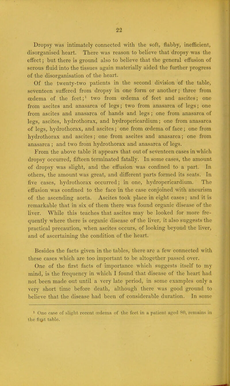 Dropsy was intimately connected with the soft, flabby, inefficient, disorganised heart. There was reason to believe that dropsy was the eflect; but there is ground also to believe that the general effusion of serous fluid into the tissues again materially aided the further progress of the disorganisation of the heart. Of the twenty-two patients in the second division of the table, seventeen sufiered from dropsy in one form or another; three from oedema of the feet; ^ two from oedema of feet and ascites; one from ascites and anasarca of legs; two from anasarca of legs; one from ascites and anasarca of hands and legs; one from anasarca of legs, ascites, hydrothorax, and hydropericardium; one from anasarca of legs, hydrothorax, and ascites; one from oedema of face; one from hydrothorax and ascites; one from ascites and anasarca; one from anasarca ; and two from hydrothorax and anasarca of legs. From the above table it appears that out of seventeen cases in which dropsy occurred, fifteen terminated fatally. In some cases, the amount of dropsy was slight, and the eff'usion was confined to a part. In others, the amount was great, and difi'erent parts formed its seats. In five cases, hydrothorax occurred; in one, hj-dropericardium. The efi'usion was confined to the face in the case conjoined with aneurism of the ascending aorta. Ascites took place in eight cases; and it is remarkable that in six of them there was foimd organic disease of the liver. While this teaches that ascites may be looked for more fre- quently where there is organic disease of the liver, it also suggests the practical precaution, when ascites occurs, of looking beyond the liver, and of ascertaining the condition of the heart. Besides the facts given in the tables, there are a few connected with these cases which are too important to be altogether passed over. One of the first facts of importance which suggests itself to my mind, is the frequency in which I foimd that disease of the heart had not been made out imtil a very late period, in some examples only a very short time before death, although there was good ground to believe that the disease had been of considerable duration. In some ' One case of sliglit recent oedema of the feet in a patient aged 80, remains in the fiijit table.