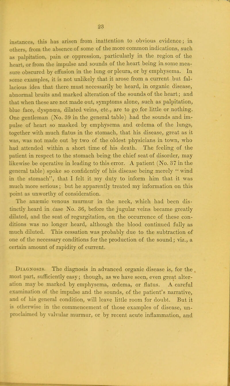 instances, this has arisen from inattention to obvious evidence; in others, from the absence of some of the more common indications, such as palpitation, pain or oppression, particularly in the region of the heart, or from the impulse and sounds of the heart being in some mea- sure obscured by effusion in the lung or pleura, or by emphysema. In some examples, it is not unlikely that it arose from a cm-rent but fal- lacious idea that there must necessarily be heard, in organic disease, abnormal bruits and marked alteration of the sounds of the heart; and that when these are not made out, symptoms alone, such as palpitation, blue face, dyspnoea, dilated veins, etc., are to go for little or nothing. One gentleman (No. 39 in the general table) had the sounds and im- pulse of heart so masked by emphysema and oedema of the lungs, together wiih much flatus in the stomach, that his disease, great as it was, was not made out by two of the oldest physicians in town, who had attended within a short time of his death. The feeling of the patient in respect to the stomach being the chief seat of disorder, may like^vise be operative in leading to this error. A patient (No. 37 in the general table) spoke so confidently of his disease being merely wind in the stomach, that I felt it my duty to infoiin him that it was much more serious ; but he apparently treated my information on this point as unworthy of consideration. The anaemic venous murmur in the neck, which had been dis- tinctly heard in case No. 36, before the jugular veins became greatly dilated, and the seat of regm-gitation, on the occun-ence of these con- ditions was no longer heard, although the blood continued fully as much diluted. This cessation was probably due to the subtraction of one of the necessary conditions for the production of the sound; viz., a certain amount of rapidity of current. Diagnosis. The diagnosis in advanced organic disease is, for the , mo.st part, sufficiently easy; though, as we have seen, even great alter- ation may be marked by emphysema, oedema, or flatus. A careful examination of the impulse and the sounds, of the patient's narrative, and of his general condition, will leave little room for doubt. But it is othenvi.sc in the commencement of those examples of disease, vm- proclaimed by valvular murmur, or by recent acute inflammation, and