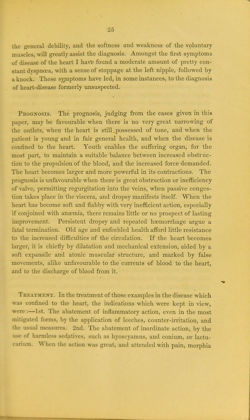 the general debility, and the softness and weakness of the voluntary muscles, wUl greatly assist the diagnosis. Amongst the first symptoms of disease of the heart I ha\'t found a moderate amount of pretty con- stant dyspnea, with, a sense of stoppage at the left nipple, followed by a knock. These sjTuptoms have led, in some instances, to the diagnosis of heart-disease formerly imsuspected. Pkogxosis. The prognosis, judging from the cases given in this paper, may be favoirrable when there is no very great narrowing of the outlets, when the heart is stUl.possessed of tone, and when the patient is young and in fair general health, and when the disease is confined to the heart. Youth enables the sufi'ering organ, for the most part, to maintain a suitable balance between increased obstruc- tion to the propulsion of the blood, and the increased force demanded. The heart becomes larger and more powerful in its contractions. The prognosis is unfavourable when there is great obstruction or inefficiency of valve, permitting regurgitation into the veins, when passive conges- tion takes place in the viscera, and dropsy manifests itself. When the heart has become soft and flabby with very inefficient action, especially if conjoined with anaemia, there remains little or no prospect of lasting improvement. Persistent dropsy and repeated haemorrhage argue a fatal termination. Old age and enfeebled health afibrd little resistance to the increased difficulties of the circulation. If the heart becomes larger, it is chiefly by dilatation and mechanical extension, aided by a soft expansile and atonic muscular structure, and marked by false movements, alike imfavourable to the currents of blood to the heart, and to the discharge of blood from it. TsEATME^iT. In the treatment of those examples in the disease which was confined to the heart, the indications which were kept in view, were:—1st. The abatement of inflammatory action, even in the most mitigated forms, by the application of leeches, counter-irritation, and the usual measures. 2nd. The abatement of inordinate action, by the U.SC of harmless sedatives, such as hyoscyamus, and conium, or lactu- carium. When the action was great, and attended with pain, morphia
