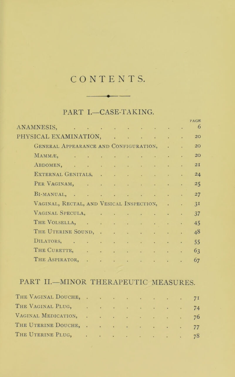 CONTENTS. ♦ PART L—CASE-TAKING. I’AGF, ANAMNESIS, 6 PHYSICAL EXAMINATION, 20 General Appearance and Configuration, . . 20 Mamm.^:, 20 Abdomen, 21 External Genitals 24 Per Vaginam, 25 Bi-manual, 27 Vaginal, Rectal, and Vesical Inspection, . . 31 Vaginal Specula, 37 The Volsella, 45 The Uterine Sound, 48 Dilators, 55 The Curette, 63 The Aspirator, 67 PART II.—MINOR THERAPEUTIC MEASURES. The Vaginal Douche, 71 The Vaginal Plug, 74 Vaginal Medication, 76 The Uterine Douche, 77 The Uterine Plug, 78