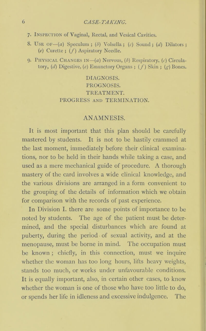 7. Insi’UCTIon of Vaginal, Rectal, and Vesical Cavities. 8. UsK OF—(a) Speculum ; {b) Volsella; {c) Sound ; {d) Dilators ; {e) Curette ; {/) Aspiratory Needle. 9- Physical Changes in—{a) Nervous, {b) Respiratory, (c) Circula- tory, {d) Digestive, {e) Emunctory Organs ; (/) Skin ; (^'•) Bones. DIAGNOSES. PROGNOSIS. TREATMENT. PROGRESS AND TERMINATION. ANAMNESIS. It is most important that this plan should be carefully mastered by students. It is not to be hastily crammed at the last moment, immediately before their clinical examina- tions, nor to be held in their hands while taking a case, and used as a mere mechanical guide of procedure. A thorough mastery of the card involves a wide clinical knowledge, and the various divisions are arranged in a form convenient to the grouping of the details of information which we obtain for comparison with the records of past experience. In Division I. there are some points of importance to be noted by students. The age of the patient must be deter- mined, and the special disturbances which are found at puberty, during the period of sexual activity, and at the menopause, must be borne in mind. The occupation must be known ; chiefly, in this connection, must we inquire whether the woman has too long hours, lifts heavy weights, stands too much, or works under unfavourable conditions. It is equally important, also, in certain other cases, to know whether the w'oman is one of those who have too little to do, or spends her life in idleness and excessive indulgence. The