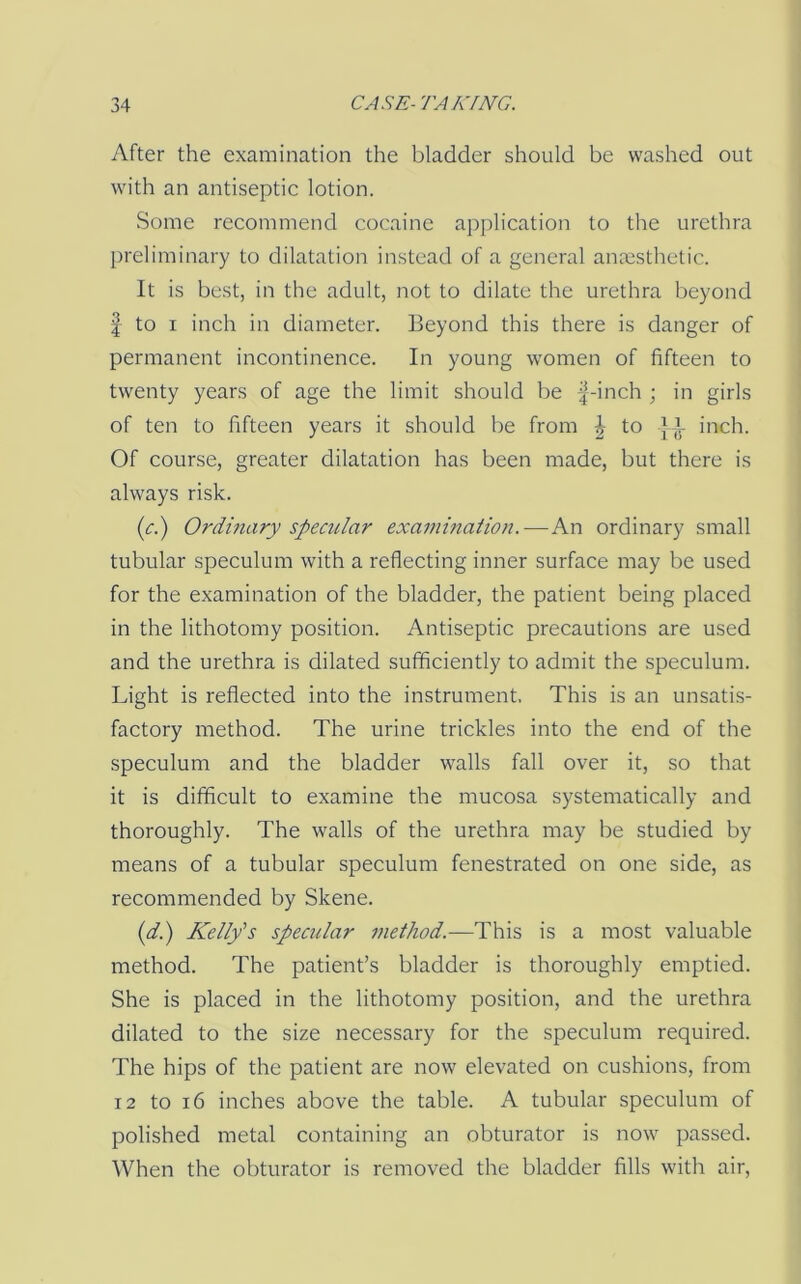 After the examination the bladder should be washed out with an antiseptic lotion. Some recommend cocaine application to the urethra preliminary to dilatation instead of a general anmsthetic. It is best, in the adult, not to dilate the urethra beyond I to I inch in diameter. Beyond this there is danger of permanent incontinence. In young women of fifteen to twenty years of age the limit should be |-inch ; in girls of ten to fifteen years it should be from \ to J inch. Of course, greater dilatation has been made, but there is always risk. (<:.) Ordinary specular examhiation.—An ordinary small tubular speculum with a reflecting inner surface may be used for the examination of the bladder, the patient being placed in the lithotomy position. Antiseptic precautions are used and the urethra is dilated sufficiently to admit the speculum. Light is reflected into the instrument. This is an unsatis- factory method. The urine trickles into the end of the speculum and the bladder walls fall over it, so that it is difficult to examine the mucosa systematically and thoroughly. The walls of the urethra may be studied by means of a tubular speculum fenestrated on one side, as recommended by Skene. (d.) Kelly's specular method.—This is a most valuable method. The patient’s bladder is thoroughly emptied. She is placed in the lithotomy position, and the urethra dilated to the size necessary for the speculum required. The hips of the patient are now elevated on cushions, from 12 to 16 inches above the table. A tubular speculum of polished metal containing an obturator is now passed. When the obturator is removed the bladder fills with air.