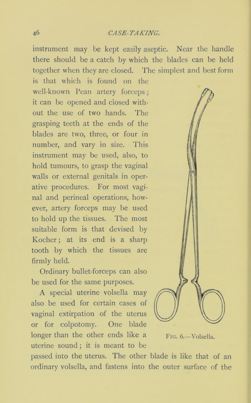 instrument may be kept easily aseptic. Near the handle there should be a catch by which the blades can be held together when they are closed. 'I'he simplest and best form is that which is found on the well-known Pean artery forceps; it can be opened and closed with- out the use of two hands. The grasping teeth at the ends of the blades are two, three, or four in number, and vary in size. This instrument may be used, also, to hold tumours, to grasp the vaginal walls or external genitals in oper- ative procedures. For most vagi- nal and perineal operations, how- ever, artery forceps may be used to hold up the tissues. The most suitable form is that devised by Kocher; at its end is a sharp tooth by which the tissues are firmly held. Ordinary bullet-forceps can also be used for the same purposes. A special uterine volsella may also be used for certain cases of vaginal extirpation of the uterus or for colpotomy. One blade longer than the other ends like a uterine sound; it is meant to be passed into the uterus. The other blade is like that of an ordinary volsella, and fastens into the outer surface of the Fig. 6.—Volsella.