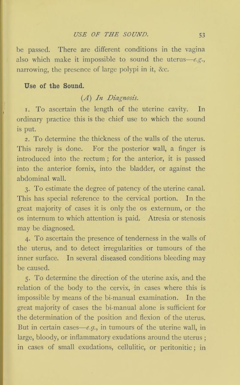 be passed. There are different conditions in the vagina also which make it impossible to sound the uterus—e.^., narrowing, the presence of large polypi in it, tlx. Use of the Sound. (A) In Diagnosis. 1. To ascertain the length of the uterine cavity. In ordinary practice this is the chief use to which the sound is put. 2. To determine the thickness of the walls of the uterus. This rarely is done. For the posterior wall, a finger is introduced into the rectum; for the anterior, it is passed into the anterior fornix, into the bladder, or against the abdominal wall. 3. To estimate the degree of patency of the uterine canal. This has special reference to the cervical portion. In the great majority of cases it is only the os externum, or the os internum to which attention is paid. Atresia or stenosis may be diagnosed. 4. To ascertain the presence of tenderness in the walls of the uterus, and to detect irregularities or tumours of the inner surface. In several diseased conditions bleeding may be caused. 5. To determine the direction of the uterine axis, and the relation of the body to the cervix, in cases where this is impossible by means of the bi-manual examination. In the great majority of cases the bi-manual alone is sufficient for the determination of the position and flexion of the uterus. But in certain cases—e.g., in tumours of the uterine wall, in large, bloody, or inflammatory exudations around the uterus ■, in cases of small exudations, cellulitic, or peritonitic; in