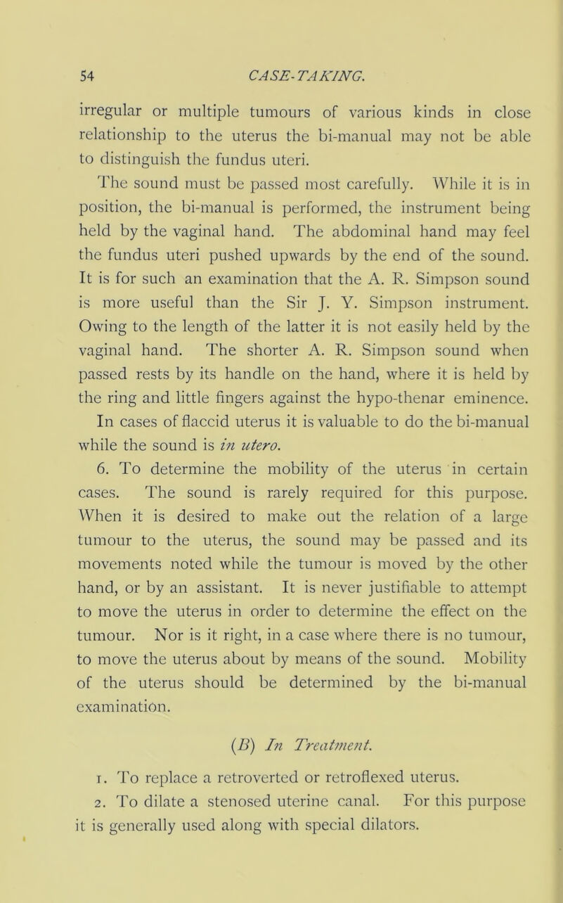 irregular or multiple tumours of various kinds in close relationship to the uterus the bi-manual may not be able to distinguish the fundus uteri. The sound must be passed most carefully. While it is in position, the bi-manual is performed, the instrument being held by the vaginal hand. The abdominal hand may feel the fundus uteri pushed upwards by the end of the sound. It is for such an examination that the A. R. Simpson sound is more useful than the Sir J. Y. Simpson instrument. Owing to the length of the latter it is not easily held by the vaginal hand. The shorter A. R. Simpson sound when passed rests by its handle on the hand, where it is held by the ring and little fingers against the hypo-thenar eminence. In cases of flaccid uterus it is valuable to do the bi-manual while the sound is in utero. 6. To determine the mobility of the uterus in certain cases. The sound is rarely required for this purpose. AVhen it is desired to make out the relation of a large tumour to the uterus, the sound may be passed and its movements noted while the tumour is moved by the other hand, or by an assistant. It is never justifiable to attempt to move the uterus in order to determine the effect on the tumour. Nor is it right, in a case where there is no tumour, to move the uterus about by means of the sound. Mobility of the uterus should be determined by the bi-manual examination. (A) Iti Treatment. 1. To replace a retroverted or retroflexed uterus. 2. To dilate a stenosed uterine canal. For this purpose it is generally used along with special dilators.