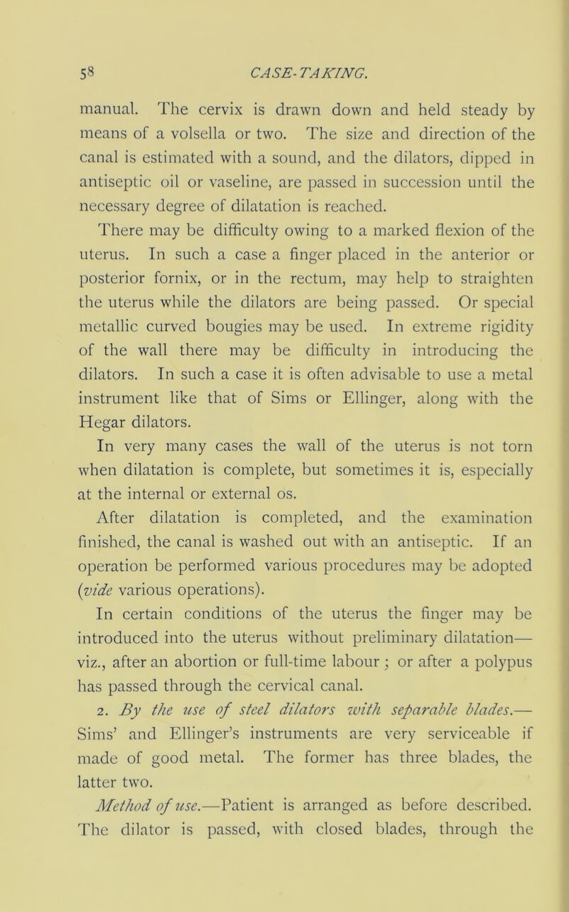 manual. The cervix is drawn down and held steady by means of a volsella or two. The size and direction of the canal is estimated with a sound, and the dilators, dipped in antiseptic oil or vaseline, are passed in succession until the necessary degree of dilatation is reached. There may be difficulty owing to a marked flexion of the uterus. In such a case a finger placed in the anterior or posterior fornix, or in the rectum, may help to straighten the uterus while the dilators are being passed. Or special metallic curved bougies may be used. In extreme rigidity of the wall there may be difficulty in introducing the dilators. In such a case it is often advisable to use a metal instrument like that of Sims or Ellinger, along with the Hegar dilators. In very many cases the wall of the uterus is not torn when dilatation is complete, but sometimes it is, especially at the internal or external os. After dilatation is completed, and the examination finished, the canal is washed out with an antiseptic. If an operation be performed various procedures may be adopted {vide various operations). In certain conditions of the uterus the finger may be introduced into the uterus without preliminary dilatation— viz., after an abortion or full-time labour ; or after a polypus has passed through the cervical canal. 2. By the use of steel dilators with separable blades.— Sims’ and Ellinger’s instruments are very serviceable if made of good metal. The former has three blades, the latter two. Method of use.—Patient is arranged as before described. The dilator is passed, with closed blades, through the