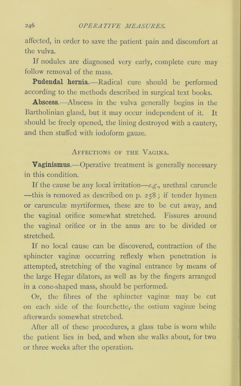 affected, in order to save the patient pain and discomfort at the vulva. If nodules are diagnosed very early, complete cure may follow removal of the mass. Pudendal hernia.—Radical cure should be performed according to the methods described in surgical text books. Abscess.—Abscess in the vulva generally begins in the Bartholinian gland, but it may occur independent of it. It should be freely opened, the lining destroyed with a cautery, and then stuffed with iodoform gauze. Affections of the Vagina. Vaginismus.—Operative treatment is generally necessary in this condition. If the cause be any local irritation—e.g., urethral caruncle —this is removed as described on p. 258; if tender hymen or carunculie myrtiformes, these are to be cut away, and the vaginal orifice somewhat stretched. Fissures around the vaginal orifice or in the anus are to be divided or stretched. If no local cause can be discovered, contraction of the sphincter vagime occurring reflexly when penetration is attempted, stretching of the vaginal entrance by means of the large Hegar dilators, as well as by the fingers arranged in a cone-shaped mass, should be performed. Or, the fibres of the sphincter vagime may be cut on each side of the fourchette, the ostium vagime being afterwards somewhat stretched. After all of these procedures, a glass tube is worn while the patient lies in bed, and when she walks about, for two or three weeks after the operation.