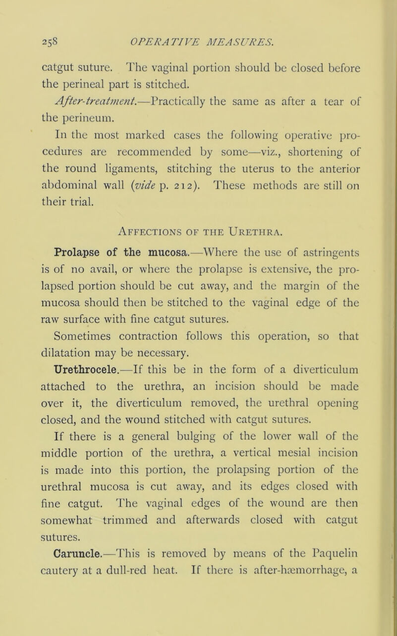 catgut suture. 'I'he vaginal portion should be closed before the perineal part is stitched. After-treatme7it.—Practically the same as after a tear of the perineum. In the most marked cases the following operative pro- cedures are recommended by some—viz., shortening of the round ligaments, stitching the uterus to the anterior abdominal wall {vide'p. 212). These methods are still on their trial. Affections of the Urethra. Prolapse of the mucosa.—Where the use of astringents is of no avail, or where the prolapse is extensive, the pro- lapsed portion should be cut away, and the margin of the mucosa should then be stitched to the vaginal edge of the raw surface with fine catgut sutures. Sometimes contraction follows this operation, so that dilatation may be necessary. Urethrocele.—If this be in the form of a diverticulum attached to the urethra, an incision should be made over it, the diverticulum removed, the urethral opening closed, and the wound stitched with catgut sutures. If there is a general bulging of the lower wall of the middle portion of the urethra, a vertical mesial incision is made into this portion, the prolapsing portion of the urethral mucosa is cut away, and its edges closed with fine catgut. The vaginal edges of the wound are then somewhat trimmed and afterwards closed with catgut sutures. Caruncle.—This is removed by means of the Paquelin cautery at a dull-red heat. If there is after-haemorrhage, a