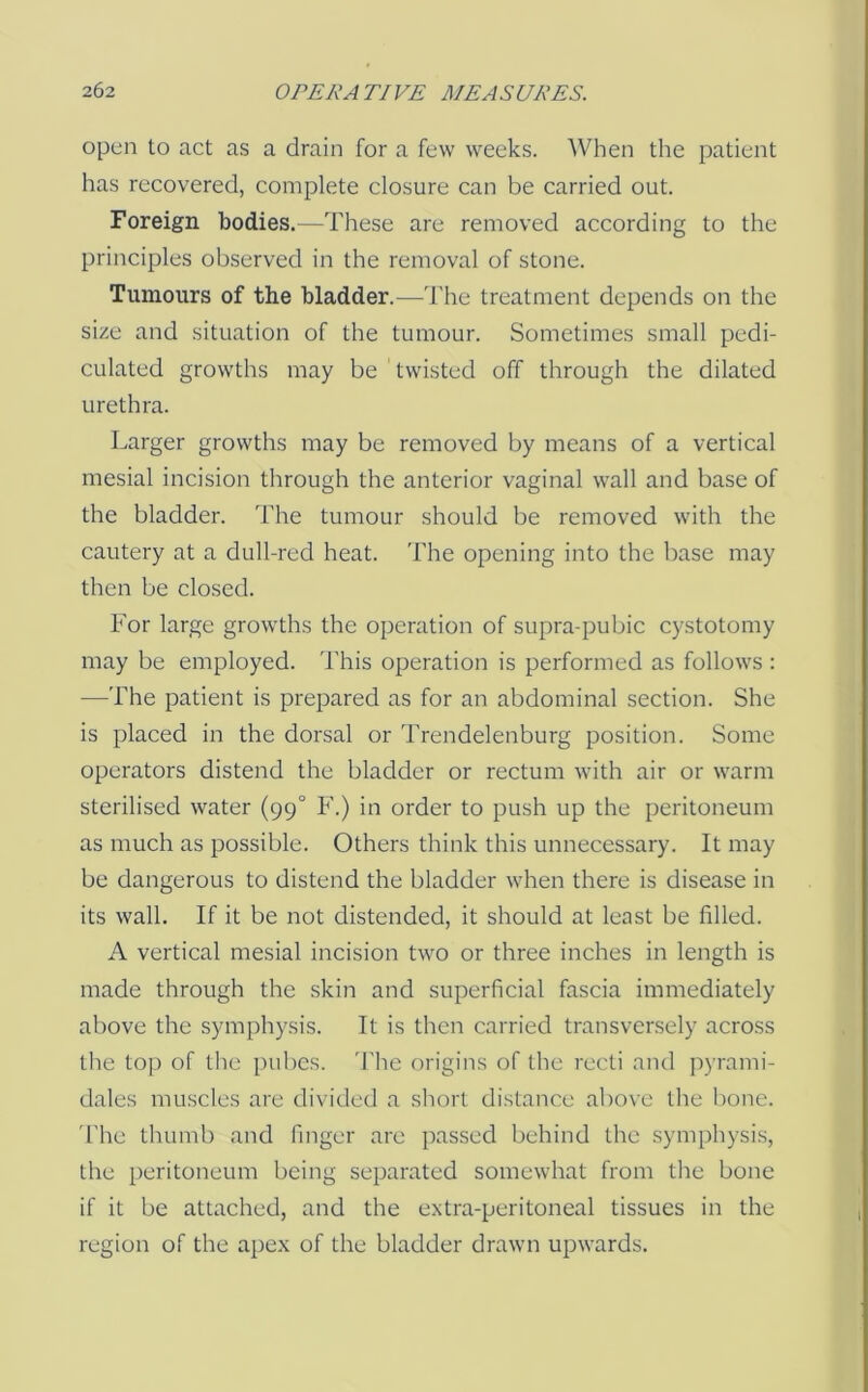 open to act as a drain for a few weeks. When the patient has recovered, complete closure can be carried out. Foreign bodies.—These are removed according to the principles observed in the removal of stone. Tumours of the bladder.—The treatment depends on the size and situation of the tumour. Sometimes small pedi- culated growths may be twisted off through the dilated urethra. Larger growths may be removed by means of a vertical mesial incision through the anterior vaginal wall and base of the bladder. The tumour should be removed with the cautery at a dull-red heat. The opening into the base may then be closed. For large growths the operation of supra-pubic cystotomy may be employed. This operation is performed as follows : —The patient is prepared as for an abdominal section. She is placed in the dorsal or Trendelenburg position. Some operators distend the bladder or rectum with air or warm sterilised water (99° F.) in order to push up the peritoneum as much as possible. Others think this unnecessary. It may be dangerous to distend the bladder when there is disease in its wall. If it be not distended, it should at least be filled. A vertical mesial incision two or three inches in length is made through the skin and superficial fascia immediately above the symphysis. It is then carried transversely across the top of the pubes. 'The origins of the recti and pyrami- dales muscles are divided a short distance above the bone. 'I'he thumb and finger are passed behind the symphysis, the peritoneum being separated somewhat from the bone if it be attached, and the extra-peritoneal tissues in the region of the apex of the bladder drawn upwards.