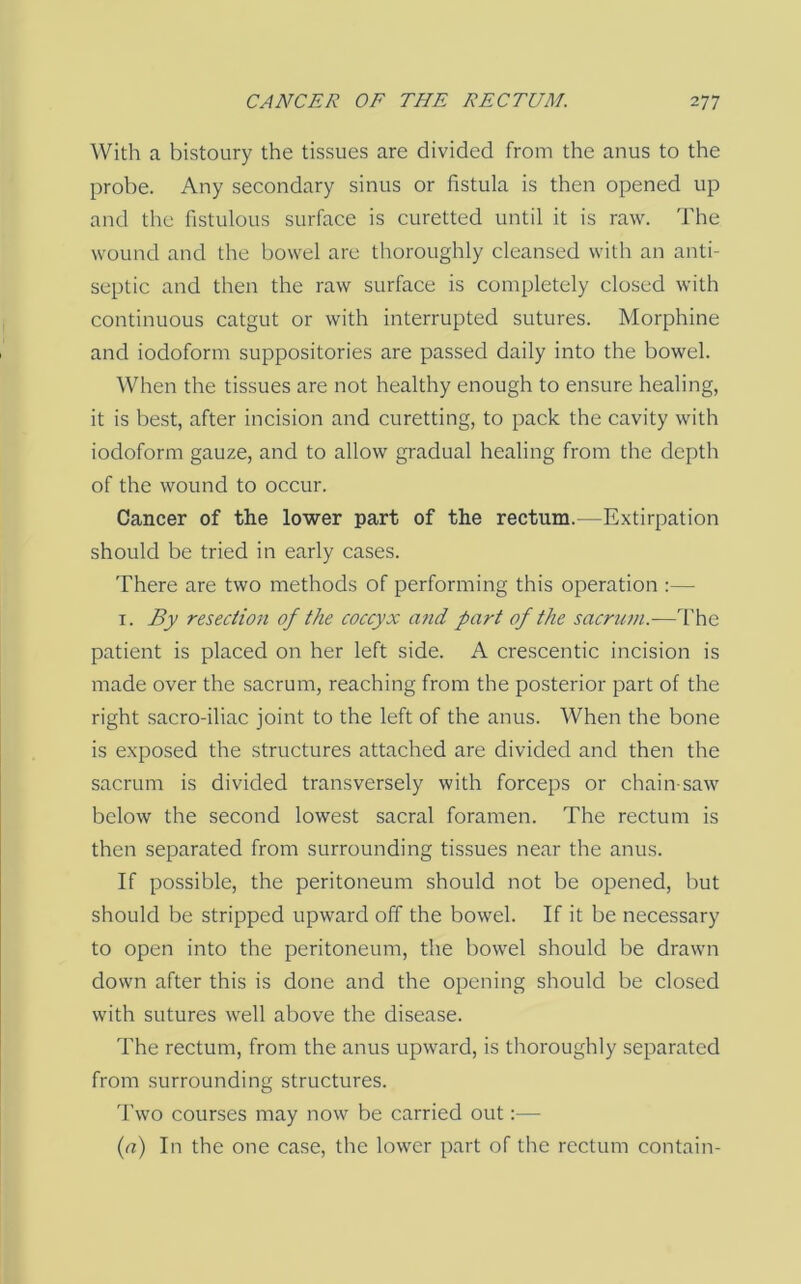 With a bistoury the tissues are divided from the anus to the probe. Any secondary sinus or fistula is then opened up and the fistulous surface is curetted until it is raw. The wound and the bowel are thoroughly cleansed with an anti- septic and then the raw surface is completely closed with continuous catgut or with interrupted sutures. Morphine and iodoform suppositories are passed daily into the bowel. When the tissues are not healthy enough to ensure healing, it is best, after incision and curetting, to pack the cavity with iodoform gauze, and to allow gradual healing from the depth of the wound to occur. Cancer of the lower part of the rectum.—Extirpation should be tried in early cases. There are two methods of performing this operation :— I. By resection of the coccyx a?id part of the sacrum.—The patient is placed on her left side. A crescentic incision is made over the sacrum, reaching from the posterior part of the right sacro-iliac joint to the left of the anus. When the bone is exposed the structures attached are divided and then the sacrum is divided transversely with forceps or chain saw below the second lowest sacral foramen. The rectum is then separated from surrounding tissues near the anus. If possible, the peritoneum should not be opened, but should be stripped upward off the bowel. If it be necessary to open into the peritoneum, the bowel should be drawn down after this is done and the opening should be closed with sutures well above the disease. The rectum, from the anus upward, is thoroughly separated from surrounding structures. Two courses may now be carried out:— (a) In the one case, the lower part of the rectum contain-