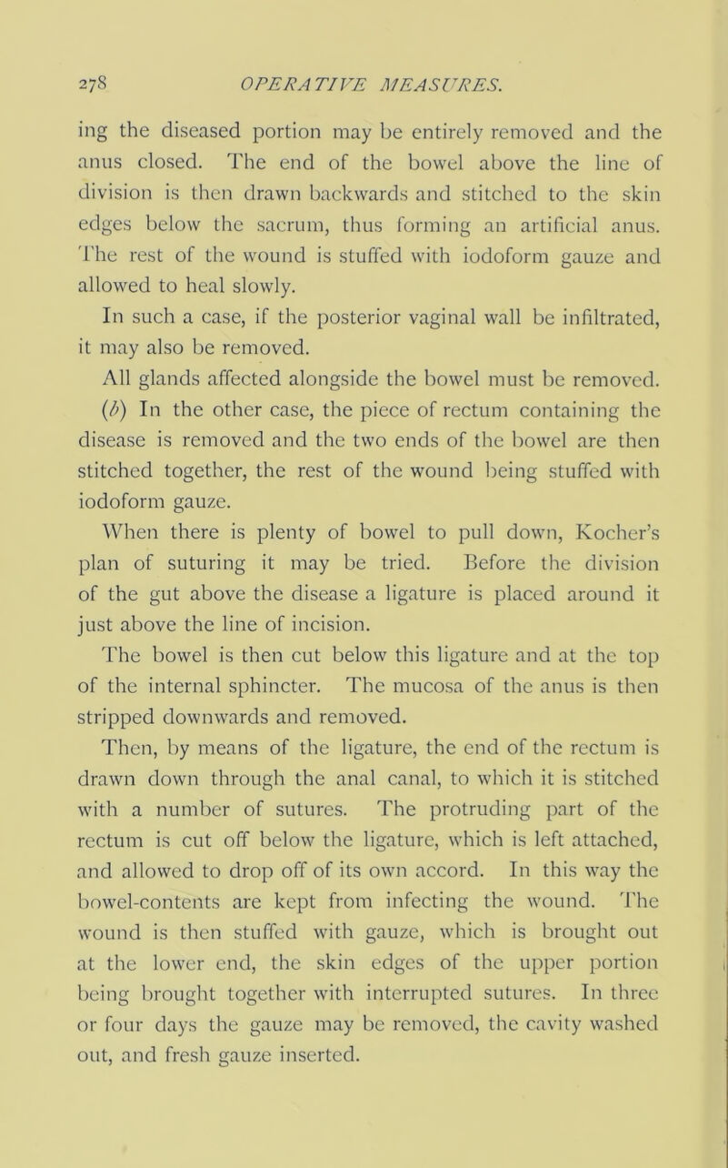 ing the diseased portion may be entirely removed and the anus closed. The end of the bowel above the line of division is then drawn backwards and stitched to the .skin edges below the sacrum, thus forming an artificial anus. 'I'he rest of the wound is stuffed with iodoform gauze and allowed to heal slowly. In such a case, if the posterior vaginal wall be infiltrated, it may also be removed. All glands affected alongside the bowel must be removed. {b) In the other case, the piece of rectum containing the disease is removed and the two ends of the bowel are then stitched together, the rest of the wound being stuffed with iodoform gauze. When there is plenty of bowel to pull down, Kocher’s plan of suturing it may be tried. Before the division of the gut above the disease a ligature is placed around it just above the line of incision. The bowel is then cut below this ligature and at the top of the internal sphincter. The mucosa of the anus is then stripped downwards and removed. Then, by means of the ligature, the end of the rectum is drawn down through the anal canal, to wdiich it is stitched with a number of sutures. The protruding part of the rectum is cut off below the ligature, which is left attached, and allowed to drop off of its own accord. In this way the bowel-contents are kept from infecting the wound. The wound is then stuffed with gauze, which is brought out at the lower end, the skin edges of the upper portion being brought together with interrupted sutures. In three or four days the gauze may be removed, the cavity washed out, and fresh gauze inserted.