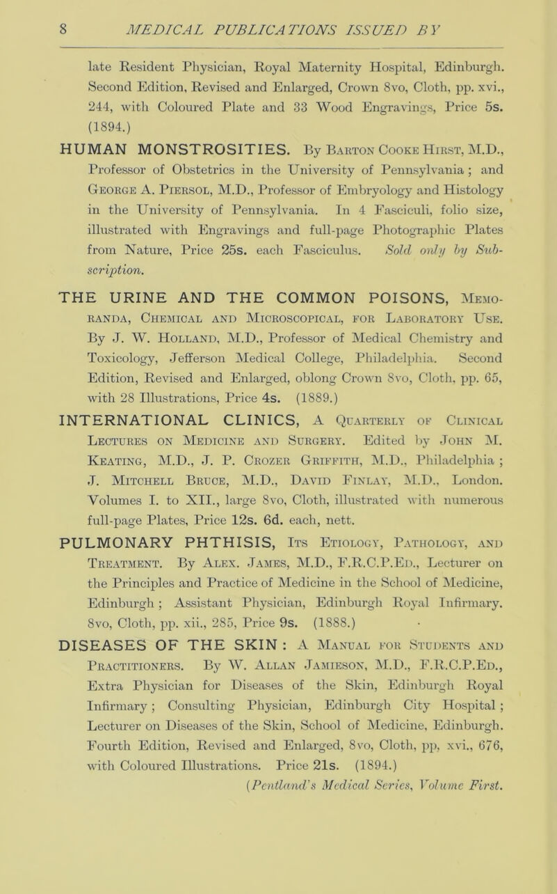 late Resident Physician, Royal Maternity Hospital, Edinburgh. Second Edition, Revised and Enlarged, Crown 8vo, Cloth, pp. xvi., 244, with Coloured Plate and 33 Wood Engravings, Price 5s. (1894.) HUMAN MONSTROSITIES. By Bakton Cooke Hirst, M.H., Professor of Obstetrics in the University of Pennsylvania ; and George A. Piersol, M.D., Profes.sor of Embryology and Histology in the University of Pennsylvania. In 4 Fasciculi, folio size, illustrated with Engravings and full-page Photographic Plates from Nature, Price 25s. each Fasciculus. Sold only hy Sub- scription. THE URINE AND THE COMMON POISONS, Memo- randa, Chemical and Microscopical, for Laboratory Use. By J. W. Holland, IM.D., Professor of Medical Chemistry and Toxicology, Jefferson Medical College, Philadelphia. Second Edition, Revised and Enlarged, oblong Crown 8vo, Cloth, pji. 65, with 28 Illustrations, Price 4s. (1889.) INTERNATIONAL CLINICS, A Quarterly of Clinical Lectures on Medicine and Surgery. Edited by John !M. Keating, M.D., J. P. Crozer Griffith, IM.D., Philadelphia ; J. Mitchell Bruce, M.D., David Finlay, M.D., London. Volumes I. to XII., large 8vo, Cloth, illustrated with numerous full-page Plates, Price 12s. 6d. each, nett. PULMONARY PHTHISIS, Its Etiology, Pathology, and Treatment. By Alex. James, M.D., F.R.C.P.Ed., Lecturer on the Principles and Practice of Medicine in the School of Medicine, Edinburgh; Assistant Physician, Edinburgh Royal Infinnary. 8VO, Cloth, pp. xii., 285, Price 9s. (1888.) DISEASES OF THE SKIN : A M.vnual for Students and Practitioners. By W. Allan -Jamieson, IM.D., F.R.C.P.Ed., Extra Physician for Diseases of the Skin, Edinburgh Royal Infirmary; Consulting Physician, Edinburgh City Hospital ; Lecturer on Diseases of the Skin, School of IMedicine, Edinburgh. Fourth Edition, Revised and Enlarged, 8vo, Cloth, pp, xvi., 676, with Coloured Illustrations. Price 21s. (1894.) [Pcntland’s Medical Series, Volume First.