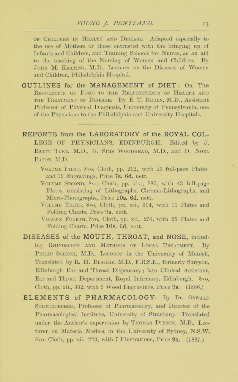 OF Childkkn IN' Hf.alth and Disease. Adapted e.specially to the use of 'Mothers or tliose entrusted with the bringing up of Infants and Children, and Training Scliools for Nurses, as an aid to the teaching of the Nursing of Women and Children. By John M. Ke.\ting, M.D., Lecturer on the Diseases of Women and Children, Philadelphia Hospital. OUTLINES for the MANAGEMENT of DIET: Ok, The Regul.vtion of Food to the Requiuements of Health and THE Tre.\tment of DISEASE. By E. T. Bkuen, M.D., Assistant Professor of Physical Diagnosis, University of Pennsylvania, one of the Physicians to the Pliiladelphia and University Hospitals. REPORTS from the LABORATORY of the ROYAL COL- LEGE OF PHYSICIANS. EDINBURGH. Edited by J. Batty Tuke, M.D., G. Snis Woodhead, M.D., and D. Noel Baton, M.D. Volume First, 8vo, Cloth, pp. 212, with 2-3 full-page Plates and 19 Engraving.s, I’rice 7s. 6d. nett. Volume Second, 8vo, Cloth, pp. xiv., 280, with 43 full-page Plates, consisting of Lithographs, Chromo-Lithographs, and Micro-Photographs, Price lOs. 6d. nett. Volume Third, 8vo, Cloth, pp. xii., 304, with 11 Plates and Folding Charts, Price 9s. nett. Volume Fourth, 8vo, Cloth, pp. xii., 254, with 25 Plates and Folding Charts, Price 10s. 6d. nett. DISEASES of the MOUTH, THROAT, and NOSE, includ- ing Rhinoscopy and Methods of Local Treatment. By Philip Schech, M.D., Lecturer in the University of Munich, Translated by R. H. Bl.vikie, jM.D., F.R.S.E., formerly Surgeon, Edinburgh Ear and Throat Dispensary; late Clinical Assistant, Ear and Throat Department, Royal Infirmary, Edinburgh. 8vo, Cloth, pp. xii., 302, with 5 Wood Engravings, Price 9s. (1886.) ELEMENTS of PHARMACOLOGY. By Dr. 0.swald Schmiedeberg, Professor of Pharmacology, and Director of the Pharmacological Institute, University of Strasburg. Translated under the Author’s supervi.sion by Thom.vs Dixson, M.B., Lec- turer on Materia Medica in the University of Sj'dney, N.S.W, 8vo, Cloth, pp. xii. 223, with 7 Illustrations, Price 9s. (1887.)