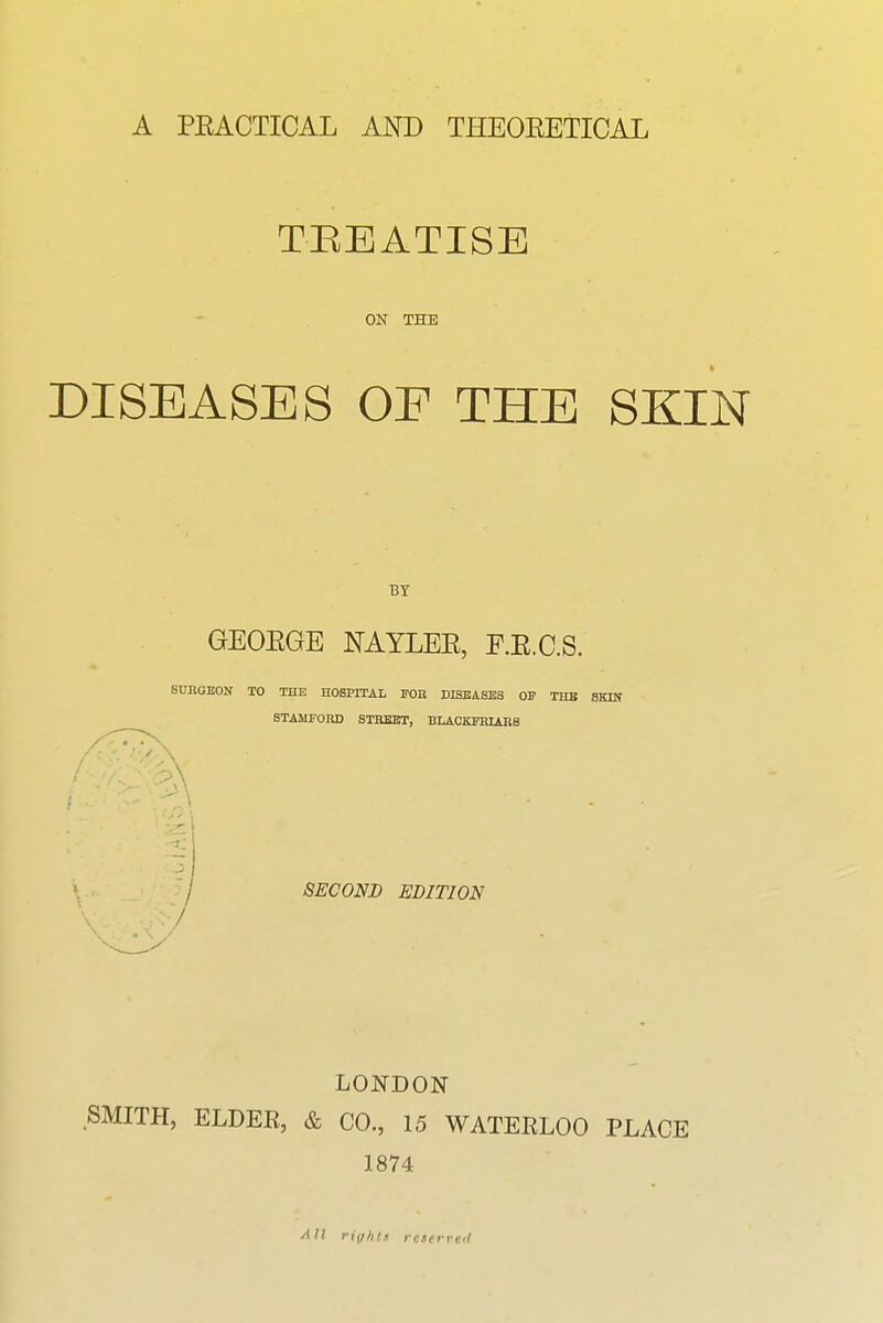 A PEACTICAL AND THEOEETICAL TEEATISE OK THE DISEASES OF THE SKIN BY GEOEGE NAYLEE, F.E.C.S. SURGEON TO THE HOSPITAI, FOB DISBASES OP THE SKIN STAMFORD STREET, BLACKPRIAES SECOND EDITION LONDON SMITH, ELDER, & CO, 15 WATERLOO PLACE 1874 All riff/it.i reserved