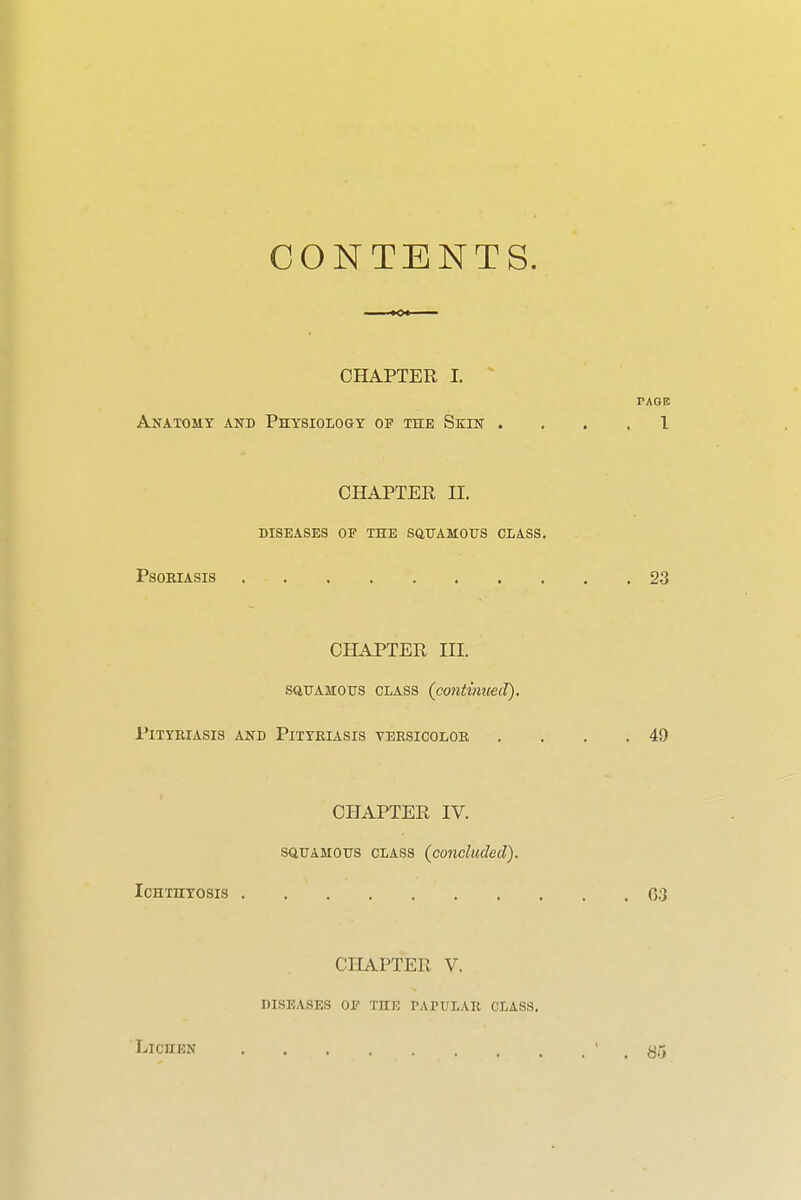 CONTENTS. CHAPTER I. PAGE Anatomy and Physiology of the Skin .... I CHAPTER n. DISEASES OP THE SaUAMOUS CLASS. PSOEIASIS 23 CHAPTER III. SQUAMOUS CLASS (continued). Pityriasis and Pityriasis versicolor . . . .49 CHAPTER IV. SQUAMOUS CLASS {concluded). ICHTHTOSIS 0-3 CHAPTER V. DISEASES OF THE rATULAR CLASS. LicuEN ' , 85