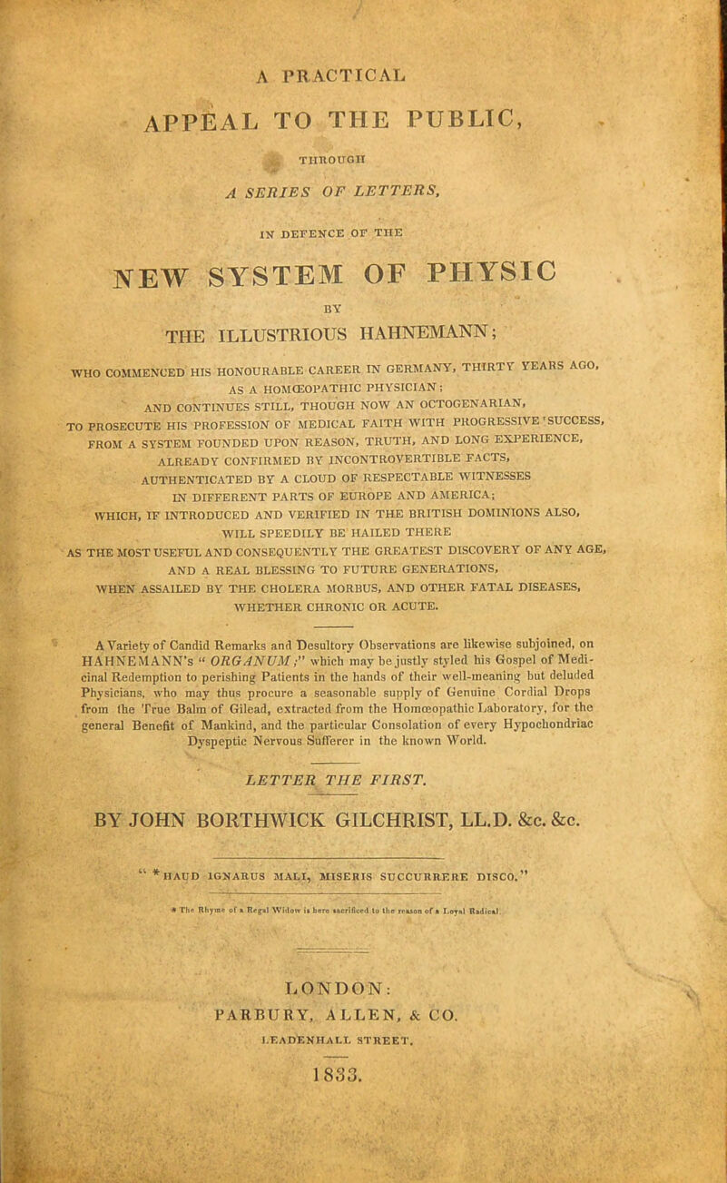 A PRACTICAL APPEAL TO THE PUBLIC, jfc THROUGH A SERIES OF LETTERS, IN DEFENCE OF THE NEW SYSTEM OF PHYSIC BY THE ILLUSTRIOUS HAHNEMANN; WHO COMMENCED HIS HONOURABLE CAREER IN GERMANY, THIRTY YEARS AGO. AS A HOMOEOPATHIC PHVSICIAN; AND CONTINUES STILL, THOUGH NOW AN OCTOGENARIAN, TO PROSECUTE HIS PROFESSION OF MEDICAL FAITH WITH PROGRESSIVE'SUCCESS, FROM A SYSTEM FOUNDED UPON REASON, TRUTH, AND LONG EXPERIENCE, ALREADY CONFIRMED BY INCONTROVERTIBLE FACTS, AUTHENTICATED BY A CLOUD OF RESPECTABLE WITNESSES IN DIFFERENT PARTS OF EUROPE AND AMERICA; WHICH, IF INTRODUCED AND VERIFIED IN THE BRITISH DOMINIONS ALSO, WILL SPEEDILY BE HAILED THERE AS THE MOST USEFUL AND CONSEQUENTLY THE GREATEST DISCOVERY OF ANY AGE, AND A REAL BLESSING TO FUTURE GENERATIONS, WHEN ASSAILED BY THE CHOLERA MORBUS, AND OTHER FATAL DISEASES, WHETHER CHRONIC OR ACUTE. A Variety of Candid Remarks and Desultory Observations are likewise subjoined, on HAHNEMANN'S  ORGANUM; which may be justly styled his Gospel of Medi- cinal Redemption to perishing Patients in the hands of their well-meaning but deluded Physicians, who may thus procure a seasonable supply of Genuine Cordial Drops from the True Balm of Gilead, extracted from the Homoeopathic Laboratory, for the general Benefit of Mankind, and the particular Consolation of every Hypochondriac Dyspeptic Nervous Sufferer in the known World. LETTER THE FIRST. BY JOHN BORTHWICK GILCHRIST, LL.D. &c. &c.  *HAUD 1GNAHUS MALI, MISERIS SUCCURRERE DISCO. « The Rhyme of a Regal Widow ii hero tacrificed to the rrason of a Loyal Radical LONDON: PARBURY, ALLEN, & CO. I.FA DEN HALL STREET. 1833.