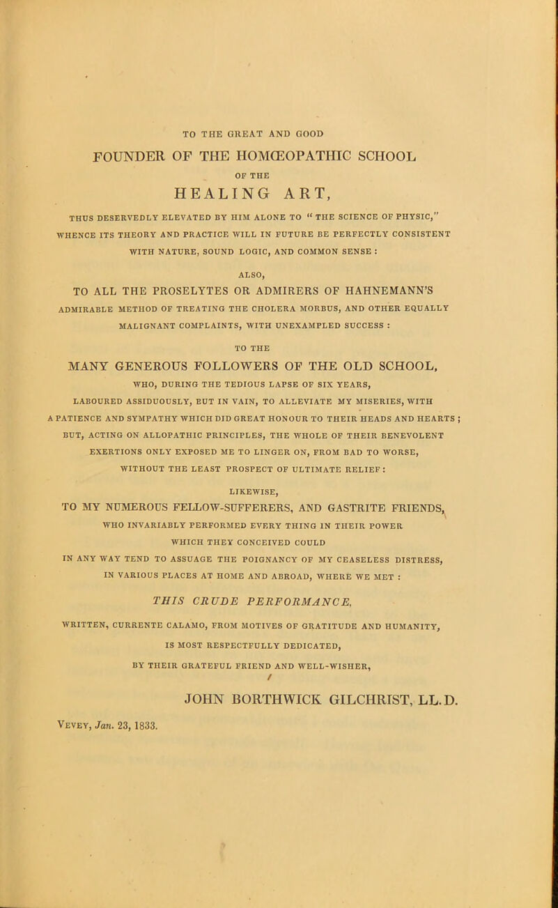 TO THE GREAT AND GOOD FOUNDER OF THE HOMOEOPATHIC SCHOOL OF THE HEALING ART, THUS DESERVEDLY ELEVATED BY HIM ALONE TO  THE SCIENCE OF PHYSIC, WHENCE ITS THEORY AND PRACTICE WILL IN FUTURE BE PERFECTLY CONSISTENT WITH NATURE, SOUND LOGIC, AND COMMON SENSE : ALSO, TO ALL THE PROSELYTES OR ADMIRERS OF HAHNEMANN'S ADMIRABLE METHOD OF TREATING THE CHOLERA MORBUS, AND OTHER EQUALLY MALIGNANT COMPLAINTS, WITH UNEXAMPLED SUCCESS : TO THE MANY GENEROUS FOLLOWERS OP THE OLD SCHOOL, WHO, DURING THE TEDIOUS LAPSE OF SIX YEARS, LABOURED ASSIDUOUSLY, BUT IN VAIN, TO ALLEVIATE MY MISERIES, WITH A PATIENCE AND SYMPATHY WHICH DID GREAT HONOUR TO THEIR HEADS AND HEARTS BUT, ACTING ON ALLOPATHIC PRINCIPLES, THE WHOLE OF THEIR BENEVOLENT EXERTIONS ONLY EXPOSED ME TO LINGER ON, FROM BAD TO WORSE, WITHOUT THE LEAST PROSPECT OF ULTIMATE RELIEF: LIKEWISE, TO MY NUMEROUS FELLOW-SUFFERERS, AND GASTRITE FRIENDS, WHO INVARIABLY PERFORMED EVERY THING IN THEIR POWER WHICH THEY CONCEIVED COULD IN ANY WAY TEND TO ASSUAGE THE POIGNANCY OF MY CEASELESS DISTRESS, IN VARIOUS PLACES AT HOME AND ABROAD, WHERE WE MET : THIS CRUDE PERFORMANCE, WRITTEN, CURRENTE CALAMO, FROM MOTIVES OF GRATITUDE AND HUMANITY, IS MOST RESPECTFULLY DEDICATED, BY THEIR GRATEFUL FRIEND AND WELL-WISHER, / JOHN BORTHWICK GILCHRIST, LL.D. Vevey, Jan. 23, 1833.
