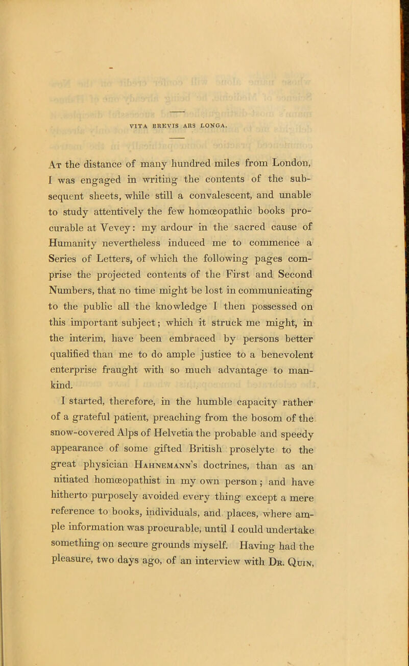 VITA BUEVIS A119 LONGA. At the distance of many hundred miles from London, I was engaged in writing the contents of the sub- sequent sheets, while still a convalescent, and unable to study attentively the few homoeopathic books pro- curable at Vevey: my ardour in the sacred cause of Humanity nevertheless induced me to commence a Series of Letters, of which the following pages com- prise the projected contents of the First and Second Numbers, that no time might be lost in communicating to the public all the knowledge I then possessed on this important subject; which it struck me might, in the interim, have been embraced by persons better qualified than me to do ample justice to a benevolent enterprise fraught with so much advantage to man- kind. I started, therefore, in the humble capacity rather of a grateful patient, preaching from the bosom of the snow-covered Alps of Helvetia the probable and speedy appearance of some gifted British proselyte to the great physician Hahnemann's doctrines, than as an nitiated homceopathist in my own person; and have hitherto purposely avoided every thing except a mere reference to books, individuals, and places, where am- ple information was procurable, until I could undertake something on secure grounds myself. Having had the pleasure, two days ago, of an interview with Dr. Quin,