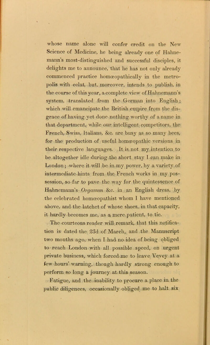 whose name alone will confer credit on the New Science of Medicine, he being already one of Hahne- mann's most-distinguished and successful disciples, it delights me to announce, that he has not only already commenced practice homoeopathically in the metro- polis with eclat, hut, moreover, intends to publish, in the course of this year, a complete view of Hahnemann's system, translated from the German into English; which will emancipate the British empire from the dis- grace of having yet done nothing worthy of a name in that department, while our intelligent competitors, the French, Swiss, Italians, &c. are busy as so many bees, for the production of useful homoeopathic versions in their respective languages. It is not my intention to be altogether idle during the short stay I can make in London; where it will be in. my power, by a variety of intermediate hints from the French works in my pos- session, so far to pave the way for the quintessence of Hahnemann's Organum &c. in an English dress, by the celebrated homoeopathist whom I have mentioned above, and the latchet of whose shoes, in that capacity, it hardly becomes me, as a mere patient, to tie. The courteous reader will remark, that this notifica- tion is dated the 23d -of March, and the Manuscript two months ago, when I had no idea of being obliged to reach London with all possible speed, on urgent private business, which forced me to leave Vevey at a few hours' warning, though hardly strong enough to perform so long a journey at this season. Fatigue, and the i inability to procure a place in the public diligences, occasionally obliged me to halt six