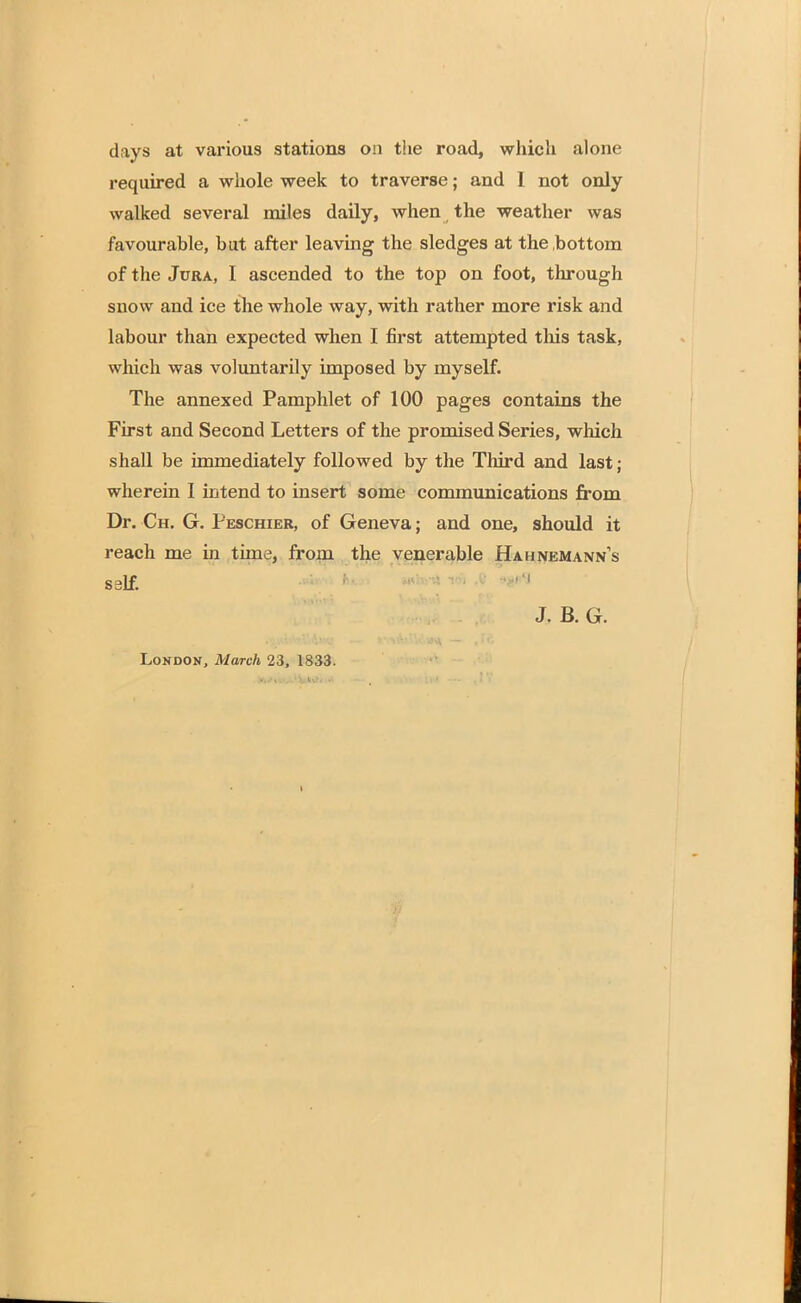 days at various stations on the road, which alone required a whole week to traverse; and I not only walked several miles daily, when the weather was favourable, but after leaving the sledges at the bottom of the Jura, I ascended to the top on foot, through snow and ice the whole way, with rather more risk and labour than expected when I first attempted this task, which was voluntarily imposed by myself. The annexed Pamphlet of 100 pages contains the First and Second Letters of the promised Series, which shall be immediately followed by the Third and last; wherein I intend to insert some communications from Dr. Ch. G. Peschier, of Geneva; and one, should it reach me in time, from the venerable Hahnemann's self. J. B. G.