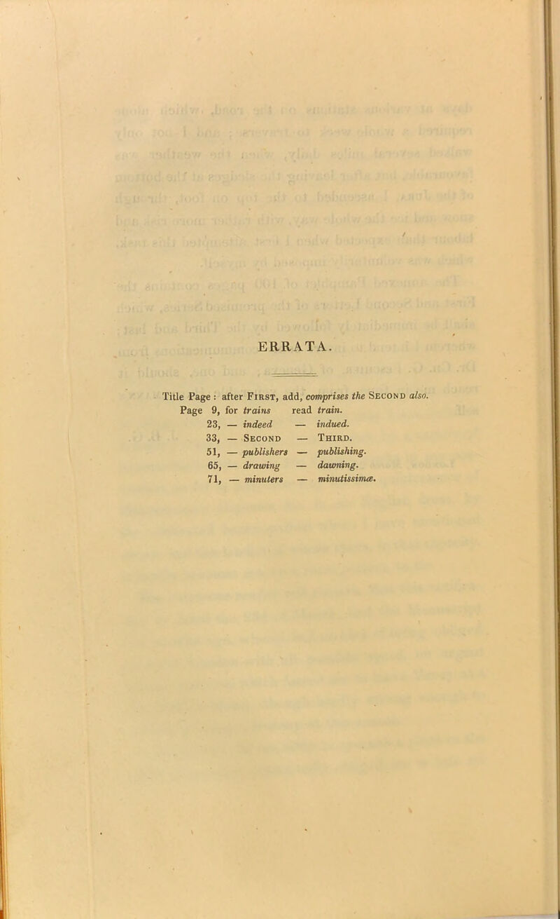 ERRATA. Title Page : after First, add, comprises the Second also. Page 9, for trains read train. 23, — indeed — indued. 33, — Second — Third. 51, — publishers — publishing. 65, — drawing — dawning. 71, — minuter s — minutissima.