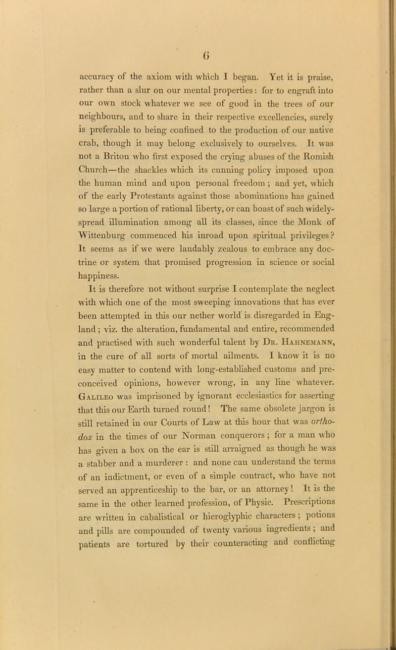 1 () accuracy of the axiom with which I began. Yet it is praise, rather than a slur on our mental properties: for to engraft into our own stock whatever we see of good in the trees of our neighbours, and to share in their respective excellencies, surely is preferable to being confined to the production of our native crab, though it may belong exclusively to ourselves. It was not a Briton who first exposed the crying abuses of the Romish Church—the shackles which its cunning policy imposed upon the human mind and upon personal freedom; and yet, which of the early Protestants against those abominations has gained so large a portion of rational liberty, or can boast of such widely- spread illumination among all its classes, since the Monk of Wittenburg commenced his inroad upon spiritual privileges? It seems as if we were laudably zealous to embrace any doc- trine or system that promised progression in science or social happiness. It is therefore not without surprise I contemplate the neglect with which one of the most sweeping innovations that has ever been attempted in this our nether world is disregarded in Eng- land ; viz. the alteration, fundamental and entire, recommended and practised with such wonderful talent by Dr. Hahnemann, in the cure of all sorts of mortal ailments. I know it is no easy matter to contend with long-established customs and pre- conceived opinions, however wrong, in any line whatever. Galileo was imprisoned by ignorant ecclesiastics for asserting that this our Earth turned round! The same obsolete jargon is still retained in our Courts of Law at this hour that was ortho- dox in the times of our Norman conquerors; for a man who has given a box on the ear is still arraigned as though he was a stabber and a murderer : and none can understand the terms of an indictment, or even of a simple contract, who have not served an apprenticeship to the bar, or an attorney! It is the same in the other learned profession, of Physic. Prescriptions are written in cabalistical or hieroglyphic characters; potions and pills are compounded of twenty various ingredients; and patients are tortured by their counteracting and conflicting