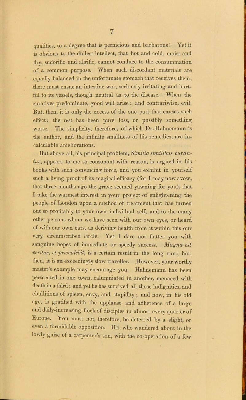 qualities, to a degree that is pernicious and barbarous! Yet it is obvious to the dullest intellect, that hot and cold, moist and dry, sudorific and algific, cannot conduce to the consummation of a common purpose. When such discordant materials are equally balanced in the unfortunate stomach that receives them, there must ensue an intestine war, seriously irritating and hurt- ful to its vessels, though neutral as to the disease. When the curatives predominate, good will arise ; and contrariwise, evil. But, then, it is only the excess of the one part that causes such effect: the rest has been pure loss, or possibly something worse. The simpbcity, therefore, of which Dr. Hahnemann is the author, and the infinite smallness of his remedies, are in- calculable ameliorations. But above all, his principal problem, Similia similibus curan- tur, appears to me so consonant with reason, is argued in his books with such convincing force, and you exhibit in yourself such a living proof of its magical efficacy (for I may now avow, that three months ago the grave seemed yawning for you), that I take the warmest interest in your project of enlightening the people of London upon a method of treatment that has turned out so profitably to your own individual sen0, and to the many other persons whom we have seen with our own eyes, or heard of with our own ears, as deriving health from it within this our very circumscribed circle. Yet I dare not flatter you with sanguine hopes of immediate or speedy success. Magna est Veritas, et prcevalebit, is a certain result in the long run; but, then, it is an exceedingly slow traveller. However, your worthy master's example may encourage you. Hahnemann has been persecuted in one town, calumniated in another, menaced with death in a third; and yet he has survived all those indignities, and ebullitions of spleen, envy, and stupidity ; and now, in Ms old age, is gratified with the applause and adherence of a large and daily-increasing flock of disciples in almost every quarter of Europe. You must not, therefore, be deterred by a slight, or even a formidable opposition. He, who wandered about in the lowly guise of a carpenter's son, with the co-operation of a few