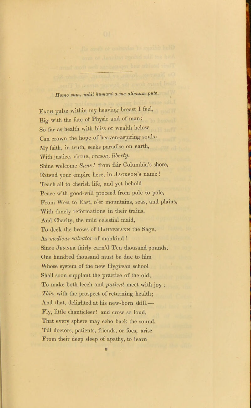 Homo sum, nihil humani a me alienum puto. Each pulse within my heaving breast I feel, Bio- with the fate of Physic and of man; So far as health with bliss or wealth below Can crown the hope of heaven-aspiring souls: My faith, in truth, seeks paradise on earth, With justice, virtue, reason, liberty. Shine welcome Suns! from fair Columbia's shore, Extend your empire here, in Jackson's name! Teach all to cherish life, and yet behold Peace with good-will proceed from pole to pole, From West to East, o'er mountains, seas, and plai With timely reformations in their trains, And Charity, the mild celestial maid, To deck the brows of Hahnemann the Sage, As medicus salvator of mankind ! Since Jenner fairly earn'd Ten thousand pounds, One hundred thousand must be due to him Whose system of the new Hygiaean school Shall soon supplant the practice of the old, To make both leech and patient meet with joy ; This, with the prospect of returning health; And that, delighted at his new-born skill.— Fly, little chanticleer! and crow so loud, That every sphere may echo back the sound, Till doctors, patients, friends, or foes, arise From their deep sleep of apathy, to learn B