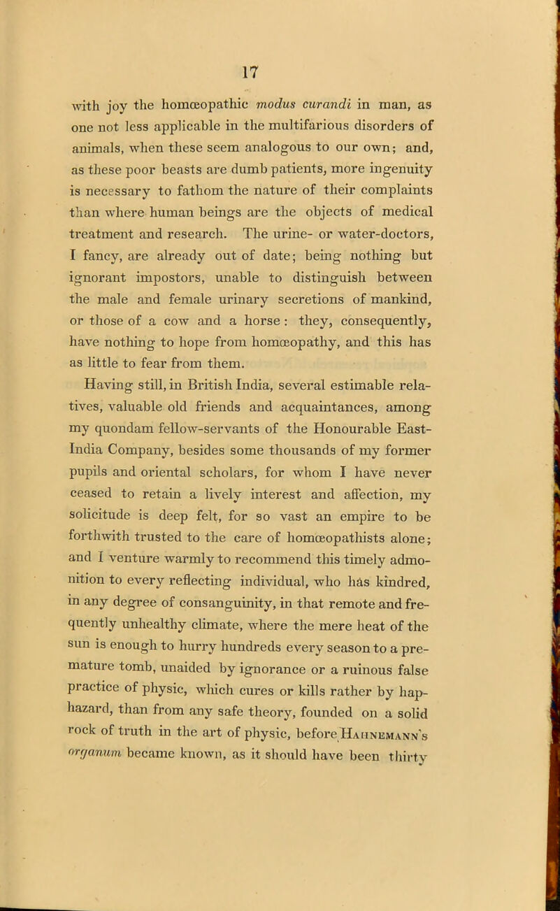 with joy the homoeopathic modus curandi in man, as one not less applicable in the multifarious disorders of animals, when these seem analogous to our own; and, as these poor beasts are dumb patients, more ingenuity is necessary to fathom the nature of their complaints than where human beings are the objects of medical treatment and research. The urine- or water-doctors, I fancy, are already out of date; being nothing but ignorant impostors, unable to distinguish between the male and female urinary secretions of mankind, or those of a cow and a horse : they, consequently, have nothing to hope from homoeopathy, and this has as little to fear from them. Having still, in British India, several estimable rela- tives, valuable old friends and acquaintances, among my quondam fellow-servants of the Honourable East- India Company, besides some thousands of my former pupils and oriental scholars, for whom I have never ceased to retain a lively interest and affection, my solicitude is deep felt, for so vast an empire to be forthwith trusted to the care of homceopathists alone; and I venture warmly to recommend this timely admo- nition to every reflecting individual, who has kindred, in any degree of consanguinity, in that remote and fre- quently unhealthy climate, where the mere heat of the sun is enough to hurry hundreds every season to a pre- mature tomb, unaided by ignorance or a ruinous false practice of physic, winch cures or kills rather by hap- hazard, than from any safe theory, founded on a solid rock of truth in the art of physic, before Hahnemann's orr/anum became known, as it should have been thirty