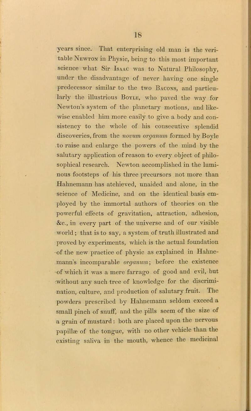 IS years since. That enterprising old man is the veri- table Newton in Physic, being to this most important science what Sir Isaac was to Natural Philosophy, under the disadvantage of never having one single predecessor similar to the two Bacons, and particu- larly the illustrious Boyle, who paved the way for Newton's system of the planetary motions, and like- wise enabled him more easily to give a body and con- sistency to the whole of his consecutive splendid discoveries, from the novum organum formed by Boyle to raise and enlarge the powers of the mind by the salutary application of reason to every object of philo- sophical research. Newton accomplished in the lumi- nous footsteps of his three precursors not more than Hahnemann has atchieved, unaided and alone, in the science of Medicine, and on the identical basis em- ployed by the immortal authors of theories on the powerful effects of gravitation, attraction, adhesion, &c, in every part of the universe and of our visible world; that is to say, a system of truth illustrated and proved by experiments, which is the actual foimdation • of the new practice of physic as explained in Hahne- mann's incomparable organum; before the existence of which it was a mere farrago of good and evil, but without any such tree of knowledge for the discrimi- nation, culture, and production of salutary fruit. The powders prescribed by Hahnemann seldom exceed a small pinch of snuff, and the pills seem of the size of a grain of mustard: both are placed upon the nervous papilla of the tongue, with no other vehicle than the existing saliva in the mouth, whence the medicinal