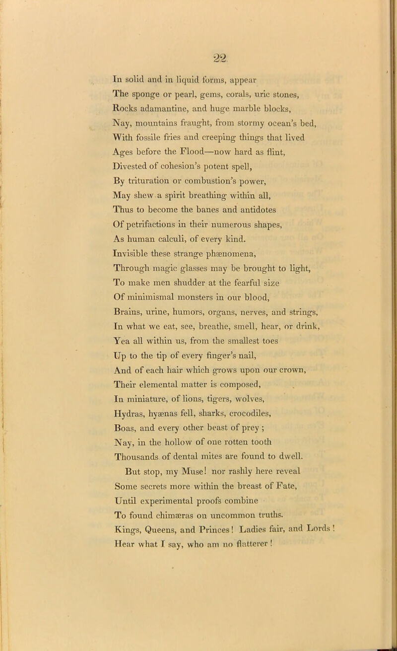 In solid and hi liquid tonus, appear The sponge or pearl, gems, corals, uric stones, Rocks adamantine, and huge marble blocks, Nay, mountains fraught, from stormy ocean's bed, With fossile fries and creeping things that lived Ages before the Flood—now hard as flint, Divested of cohesion's potent spell, By trituration or combustion's power, May shew a spirit breathing within all, Thus to become the banes and antidotes Of petrifactions in their numerous shapes, As human calculi, of every kind. Invisible these strange phaeuomena, Through magic glasses may be brought to light, To make men shudder at the fearful size Of minimismal monsters in our blood, Brains, urine, humors, organs, nerves, and strings, In what we eat, see, breathe, smell, hear, or drink, Yea all within us, from the smallest toes Up to the tip of every finger's nail, And of each hair which grows upon our crown, Their elemental matter is composed, In miniature, of lions, tigers, wolves, Hydras, hyaenas fell, sharks, crocodiles, Boas, and every other beast of prey; Nay, in the hollow of one rotten tooth Thousands of dental mites are found to dwell. But stop, my Muse! nor rashly here reveal Some secrets more within the breast of Fate, Until experimental proofs combine To found chimaeras on uncommon truths. Kings, Queens, and Princes! Ladies fair, and Lords Hear what I say, who am no flatterer !