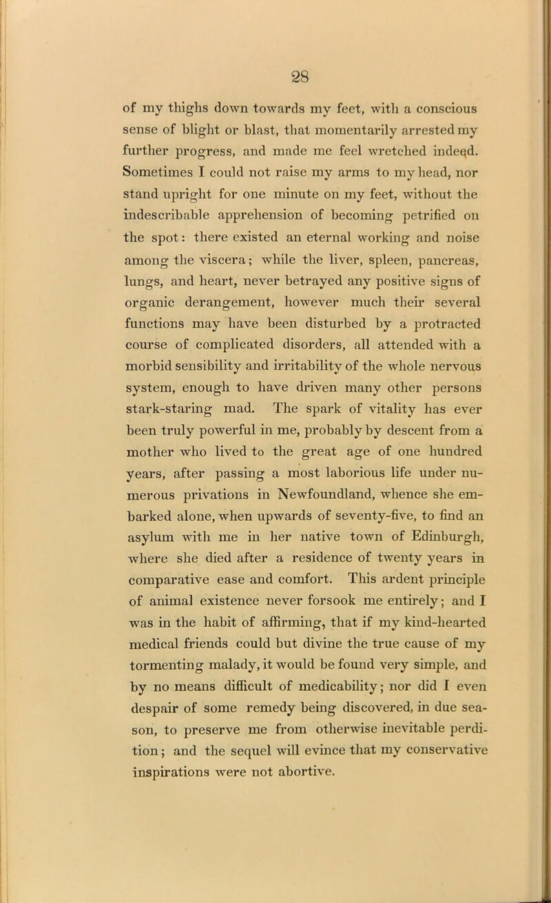 of my thighs down towards my feet, with a conscious sense of blight or blast, that momentarily arrested my further progress, and made me feel wretched indeed. Sometimes I could not raise my arms to my head, nor stand upright for one minute on my feet, without the indescribable apprehension of becoming petrified on the spot: there existed an eternal working and noise among the viscera; while the liver, spleen, pancreas, lungs, and heart, never betrayed any positive signs of organic derangement, however much their several functions may have been disturbed by a protracted course of complicated disorders, all attended with a moi'bid sensibility and irritability of the whole nervous system, enough to have driven many other persons stark-staring mad. The spark of vitality has ever been truly powerful in me, probably by descent from a mother who lived to the great age of one hundred years, after passing a most laborious life under nu- merous privations in Newfoundland, whence she em- barked alone, when upwards of seventy-five, to find an asylum with me in her native town of Edinburgh, where she died after a residence of twenty years in comparative ease and comfort. This ardent principle of animal existence never forsook me entirely; and I was in the habit of affirming, that if my kind-hearted medical friends could but divine the true cause of my tormenting malady, it would be found very simple, and by no means difficult of medicability; nor did I even despair of some remedy being discovered, in due sea- son, to preserve me from otherwise inevitable perdi- tion ; and the sequel will evince that my conservative inspirations were not abortive.