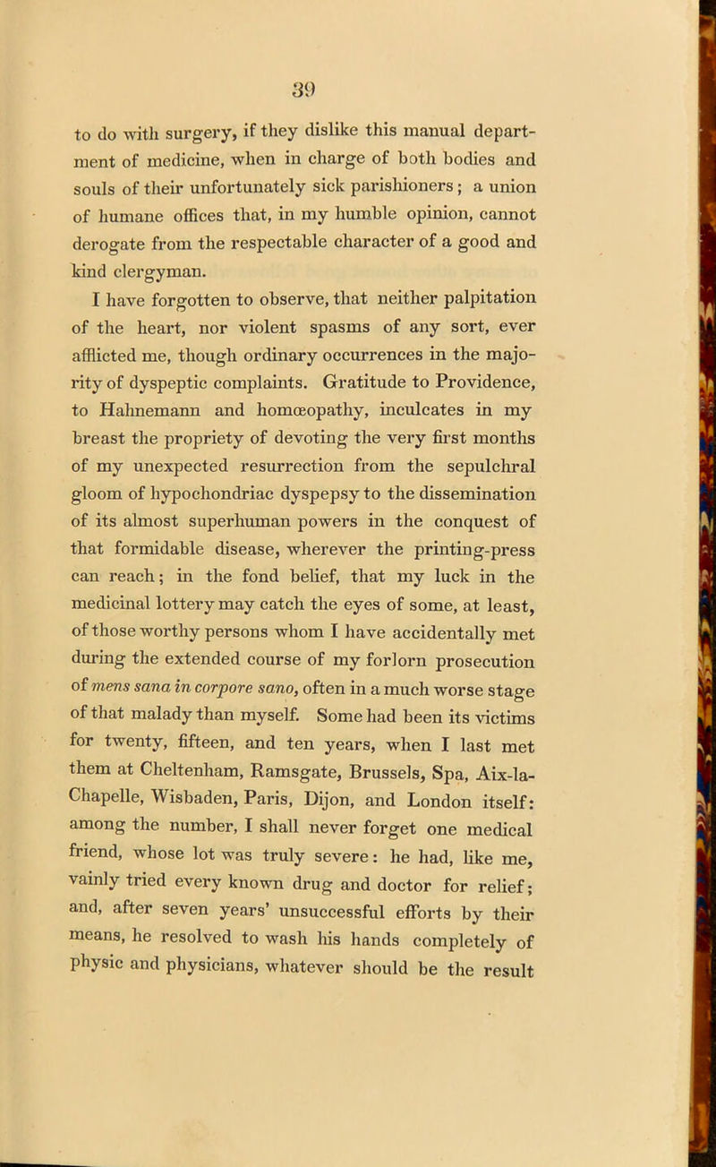 to do with surgery, if they dislike this manual depart- ment of medicine, when in charge of both bodies and souls of their unfortunately sick parishioners; a union of humane offices that, in my humble opinion, cannot derogate from the respectable character of a good and kind clergyman. I have forgotten to observe, that neither palpitation of the heart, nor violent spasms of any sort, ever afflicted me, though ordinary occurrences in the majo- rity of dyspeptic complaints. Gratitude to Providence, to Hahnemann and homoeopathy, inculcates in my breast the propriety of devoting the very first months of my unexpected resurrection from the sepulchral gloom of hypochondriac dyspepsy to the dissemination of its almost superhuman powers in the conquest of that formidable disease, wherever the printing-press can reach; in the fond belief, that my luck in the medicinal lottery may catch the eyes of some, at least, of those worthy persons whom I have accidentally met during the extended course of my forlorn prosecution of mens sana in corpore sano, often in a much worse stage of that malady than myself. Some had been its victims for twenty, fifteen, and ten years, when I last met them at Cheltenham, Ramsgate, Brussels, Spa, Aix-la- Chapelle, Wisbaden, Paris, Dijon, and London itself: among the number, I shall never forget one medical friend, whose lot was truly severe: he had, like me, vainly tried every known drug and doctor for relief; and, after seven years' unsuccessful efforts by their means, he resolved to wash his hands completely of physic and physicians, whatever should be the result