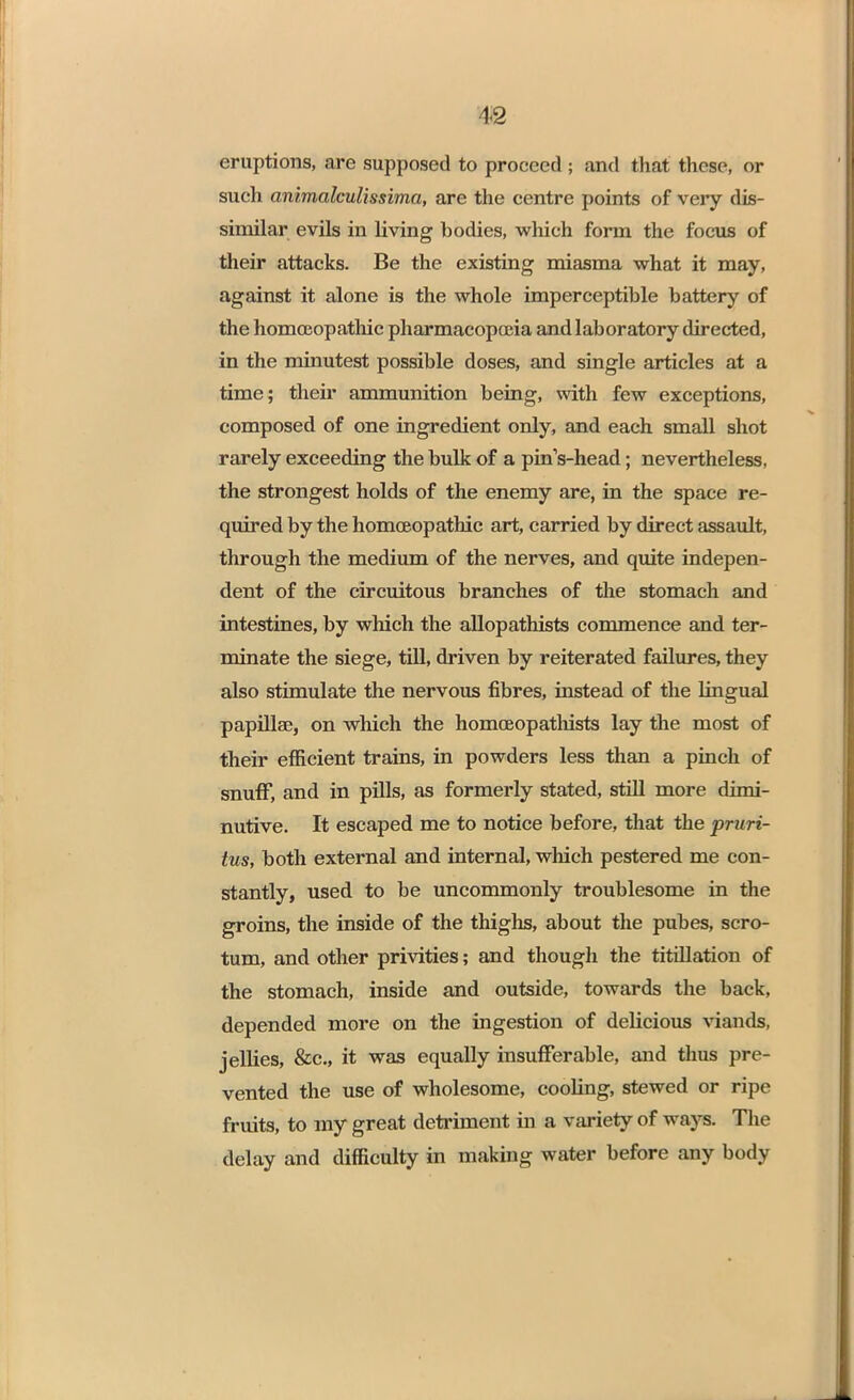 eruptions, are supposed to proceed ; and that these, or such animalculissima, are the centre points of very dis- similar evils in living bodies, winch form the focus of their attacks. Be the existing miasma what it may, against it alone is the whole imperceptible battery of the homoeopathic pharmacopoeia and laboratory directed, in the minutest possible doses, and single articles at a time; their ammunition being, with few exceptions, composed of one ingredient only, and each small shot rarely exceeding the bulk of a pinVhead; nevertheless, the strongest holds of the enemy are, in the space re- quired by the homoeopathic art, carried by direct assault, through the medium of the nerves, and quite indepen- dent of the circuitous branches of the stomach and intestines, by which the allopathists commence and ter- minate the siege, till, driven by reiterated failures, they also stimulate the nervous fibres, instead of the lingual papillae, on which the homceopathists lay the most of their efficient trains, in powders less than a pinch of snuff, and in pills, as formerly stated, still more dimi- nutive. It escaped me to notice before, that the pruri- tus, both external and internal, which pestered me con- stantly, used to be uncommonly troublesome in the groins, the inside of the thighs, about the pubes, scro- tum, and other privities; and though the titillation of the stomach, inside and outside, towards the back, depended more on the ingestion of delicious viands, jellies, &c, it was equally insufferable, and thus pre- vented the use of wholesome, cooling, stewed or ripe fruits, to my great detriment in a variety of ways. The delay and difficulty in making water before any body