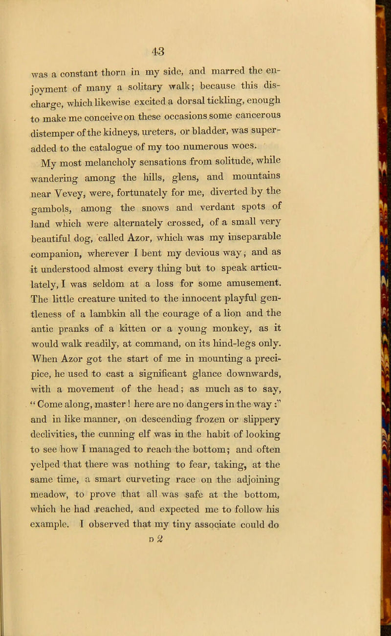 4*3 was a constant thorn in my side, and marred the en- joyment of many a solitary walk; because this dis- charge, which likewise excited a dorsal tickling, enough to make me conceive on these occasions some cancerous distemper of the kidneys, ureters, or bladder, was super- added to the catalogue of my too numerous woes. My most melancholy sensations from solitude, while wandering among the hills, glens, and mountains near Vevey, were, fortunately for me, diverted by the gambols, among the snows and verdant spots of land which were alternately crossed, of a small very beautiful dog, called Azor, which was my inseparable companion, wherever I bent my devious way ; and as it understood almost every thing but to speak articu- lately, I was seldom at a loss for some amusement. The little creature united to the innocent playful gen- tleness of a lambkin all the courage of a lion and the antic pranks of a kitten or a young monkey, as it would walk readily, at command, on its hind-legs only. When Azor got the start of me in mounting a preci- pice, he used to cast a significant glance downwards, with a movement of the head; as much as to say, Come along, master! here are no dangers in the way and in like manner, on descending frozen or slippery declivities, the cunning elf was in the habit of looking to see how I managed to reach the bottom; and often yelped that there was nothing to fear, taking, at the same time, a smart curveting race on the adjoining meadow, to prove that all was safe at the bottom, which he had reached, and expected me to follow his example. I observed that my tiny associate could do D /£