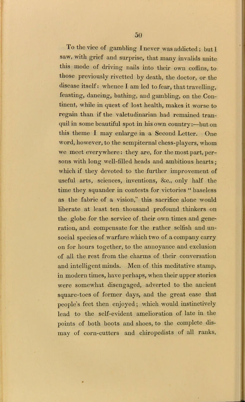 To the vice of gambling I never was addicted; but 1 saw, with grief and surprise, that many invalids unite this mode of driving nails into their own coffins, to those previously rivetted by death, the doctor, or the disease itself: whence I am led to fear, that travelling, feasting, dancing, bathing, and gambling, on the Con- tinent, while in quest of lost health, makes it worse to regain than if the valetudinarian had remained tran- quil in some beautiful spot in his own country:—but on this theme I may enlarge in a Second Letter. One word, however, to the sempiternal chess-players, whom we meet everywhere: they are, for the most part, per- sons with long well-filled heads and ambitious hearts; which if they devoted to the further improvement of useful arts, sciences, inventions, &c, only half the time they squander in contests for victories baseless as the fabric of a vision, this sacrifice alone would liberate at least ten thousand profound thinkers on the globe for the service of their own times and gene- ration, and compensate for the rather selfish and un- social species of warfare which two of a company carry on for hours together, to the annoyance and exclusion of all the rest from the charms of their conversation and intelligent minds. Men of this meditative stamp, in modern times, have perhaps, when their upper stories were somewhat disengaged, adverted to the ancient square-toes of former days, and the great ease that people's feet then enjoyed; which would instinctively lead to the self-evident amelioration of late in the points of both boots and shoes, to the complete dis- may of corn-cutters and chiropedists of all ranks,