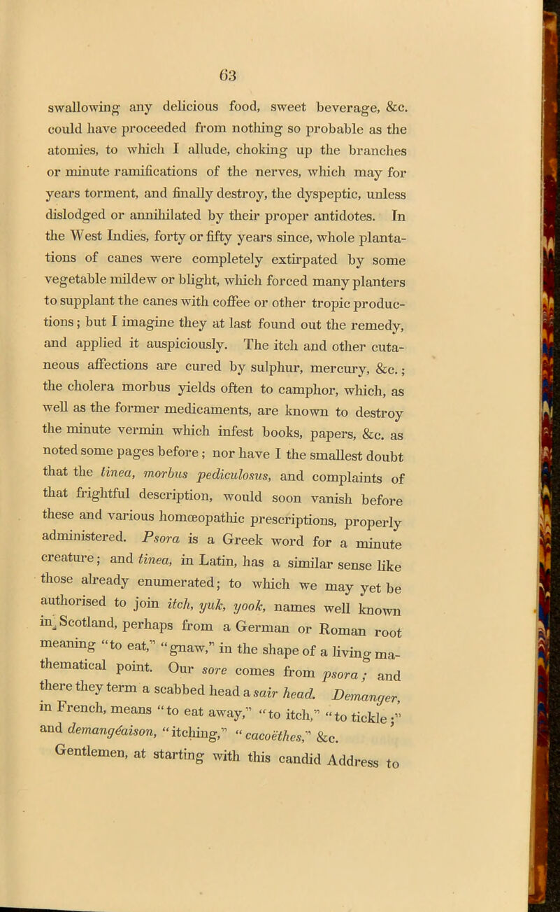 swallowing any delicious food, sweet beverage, &c. could have proceeded from nothing so probable as the atomies, to which I allude, choking up the branches or minute ramifications of the nerves, which may for years torment, and finally destroy, the dyspeptic, unless dislodged or annihilated by their proper antidotes. In the West Indies, forty or fifty years since, whole planta- tions of canes were completely extirpated by some vegetable mildew or blight, which forced many planters to supplant the canes with coffee or other tropic produc- tions ; but I imagine they at last found out the remedy, and applied it auspiciously. The itch and other cuta- neous affections are cured by sulphur, mercury, &c.; the cholera morbus yields often to camphor, which, as well as the former medicaments, are known to destroy the minute vermin which infest books, papers, &c. as noted some pages before; nor have I the smaUest doubt that the tinea, morbus pediculosus, and complaints of that frightful description, would soon vanish before these and various homoeopathic prescriptions, properly administered. Psora is a Greek word for a minute creature; and tinea, in Latin, has a similar sense like those already enumerated; to which we may yet be authorised to join itch, yuk, yoolc, names well known in, Scotland, perhaps from a German or Roman root meaning to eat, gnaw, in the shape of a living ma- thematical point. Our sore comes from psora; and there they term a scabbed head a sair head. Demanger m French, means to eat away, to itch, to tickle; and demangtaison, itching, cacoethesr &c. Gentlemen, at starting with this candid Address to