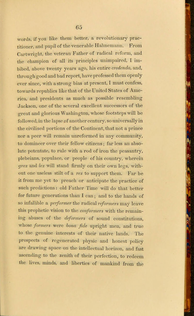 words, if you like them better, a revolutionary prac- titioner, and pupil of the venerable Hahnemann. From Cart-wright, the veteran Father of radical reform, and the champion of all its principles unimpaired, I im- bibed, above twenty years ago, his entire credenda, and, through good and bad report, have professed them openly ever since, with a strong bias at present, I must confess, towards republics like that of the United States of Ame- rica, and presidents as much as possible resembling Jackson, one of the several excellent successors of the great and glorious Washington, whose footsteps will be followed, in the lapse of another century, so universally in the civilised portions of the Continent, that not a prince nor a peer will remain unreformed in any community, to domineer over their fellow citizens; far less an abso- lute potentate, to rule with a rod of iron the peasantry, plebeians, populace, or people of his country, wherein grex and lex will stand firmly on their own legs, with- out one useless stilt of a rex to support them. Far be it from me yet to preach or anticipate the practice of such predictions: old Father Time will do that better for future generations than I can; and to the hands of so infallible a performer the radical reformers may leave this prophetic vision to the conformers with the remain- ing abuses of the deformers of sound constitutions, whose formers were bona fide upright men, and true to the genuine interests of their native lands. The prospects of regenerated physic and honest policy are drawing apace on the intellectual horizon, and fast ascending to the zenith of their perfection, to redeem the lives, minds, and liberties of mankind from the