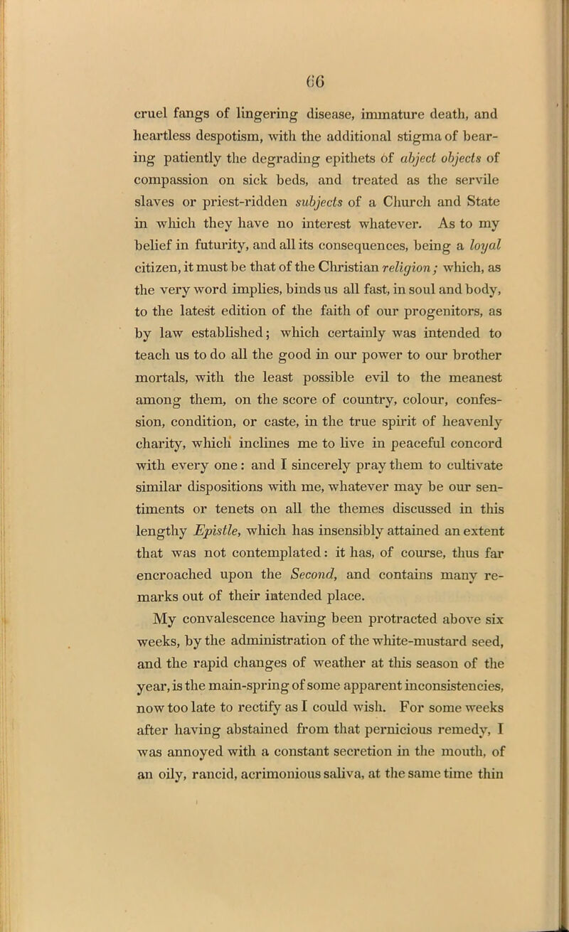 (;'(] cruel fangs of lingering disease, immature death, and heartless despotism, with the additional stigma of bear- ing patiently the degrading epithets of abject objects of compassion on sick beds, and treated as the servile slaves or priest-ridden subjects of a Church and State in which they have no interest whatever. As to my belief in futurity, and all its consequences, being a loyal citizen, it must be that of the Christian religion; which, as the very word implies, binds us all fast, in soul and body, to the latest edition of the faith of our progenitors, as by law established; which certainly was intended to teach us to do all the good in our power to our brother mortals, with the least possible evil to the meanest among them, on the score of country, colour, confes- sion, condition, or caste, in the true spirit of heavenly charity, which inclines me to live in peaceful concord with every one: and I sincerely pray them to cultivate similar dispositions with me, whatever may be our sen- timents or tenets on all the themes discussed in this lengthy Epistle, which has insensibly attained an extent that was not contemplated: it has, of course, thus far encroached upon the Second, and contains many re- marks out of their intended place. My convalescence having been protracted above six weeks, by the administration of the white-mustard seed, and the rapid changes of weather at tins season of the year, is the main-spring of some apparent inconsistencies, now too late to rectify as I could wish. For some weeks after having abstained from that pernicious remedy, I was annoyed with a constant secretion in the mouth, of an oily, rancid, acrimonious saliva, at the same time thin I