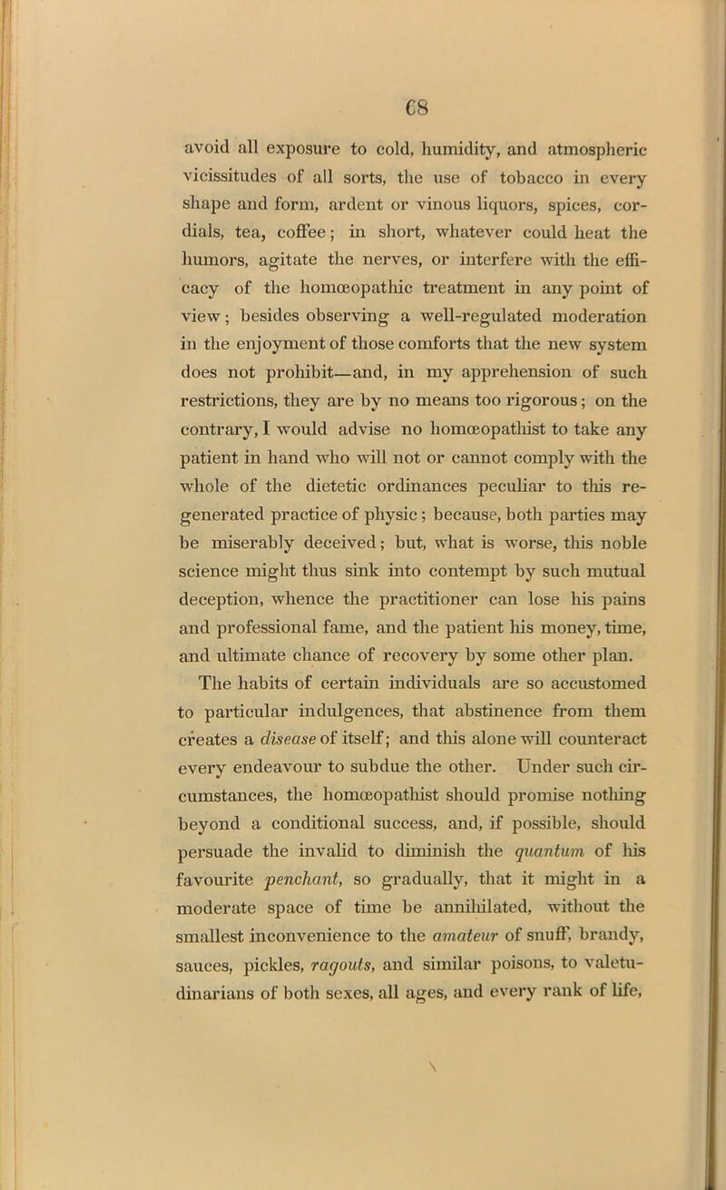 C8 avoid all exposure to cold, humidity, and atmospheric \ icissitudes of all sorts, the use of tobacco in every shape and form, ardent or vinous liquors, spices, cor- dials, tea, coffee; in short, whatever could heat the humors, agitate the nerves, or interfere with the effi- cacy of the homoeopathic treatment in any point of view; besides observing a well-regulated moderation in the enjoyment of those comforts that the new system does not prohibit—and, in my apprehension of such restrictions, they are by no means too rigorous; on the contrary, I would advise no homceopathist to take any patient in hand who will not or cannot comply with the whole of the dietetic ordinances peculiar to this re- generated practice of physic; because, both parties may be miserably deceived; but, what is worse, this noble science might thus sink into contempt by such mutual deception, whence the practitioner can lose his pains and professional fame, and the patient his money, time, and ultimate chance of recovery by some other plan. The habits of certain individuals are so accustomed to particular indulgences, that abstinence from them creates a disease of itself; and this alone will counteract every endeavour to subdue the other. Under such cir- cumstances, the homceopathist should promise notliing beyond a conditional success, and, if possible, should persuade the invalid to diminish the quantum of Ins favourite penchant, so gradually, that it might in a moderate space of time be annihilated, without the smallest inconvenience to the amateur of snuff, brandy, sauces, pickles, ragouts, and similar poisons, to valetu- dinarians of both sexes, all ages, and every rank of life, \