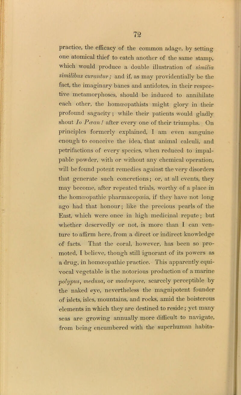 practice, the efficacy of the common adage, by setting one atomical thief to catch another of the same stamp, which would produce a double illustration of similia similibus curantur; and if, as may providentially be the fact, the imaginary banes and antidotes, in their respec- tive metamorphoses, should be induced to annihilate each other, the homceopathists might glory in their profound sagacity; while their patients would gladly shout lo Pcean ! after every one of their triumphs. On principles formerly explained, I am even sanguine enough to conceive the idea, that animal calculi, and petrifactions of every species, when reduced to impal- pable powder, with or without any chemical operation, will be found potent remedies against the very disorders that generate such concretions; or, at all events, they may become, after repeated trials, worthy of a place in the homoeopathic pharmacopoeia, if they have not long ago had that honour; like the precious peaids of the East, which were once in high medicinal repute; but whether deservedly or not, is more than I can ven- ture to affirm here, from a direct or indirect knowledge of facts. That the coral, however, has been so pro- moted, I believe, though still ignorant of its powers as a drug, in homoeopathic practice. This apparently equi- vocal vegetable is the notorious production of a marine polypus, medusa, or madrepore, scarcely perceptible by the naked eye, nevertheless the magnipotent founder of islets, isles, mountains, and rocks, amid the boisterous elements in which they are destined to reside; yet many seas are growing annually more difficult to navigate, from being encumbered with the superhuman habitft-