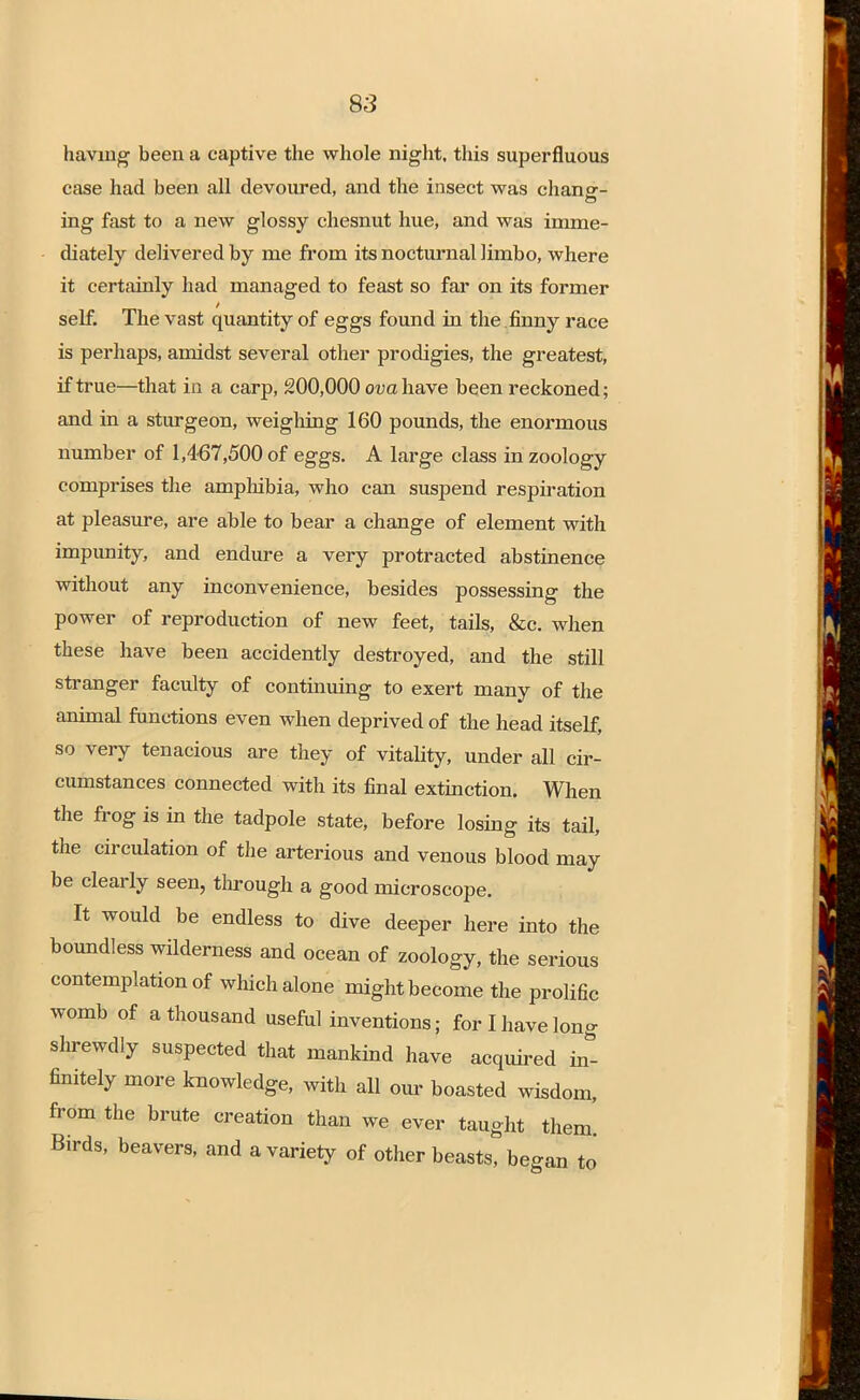 having been a captive the whole night, this superfluous case had been all devoured, and the insect was chana-- ing fast to a new glossy chesnut hue, and was imme- diately delivered by me from its nocturnal limbo, where it certainly had managed to feast so far on its former self. The vast quantity of eggs found in the finny race is perhaps, amidst several other prodigies, the greatest, if true—that in a carp, 200,000 ova have been reckoned; and in a sturgeon, weighing 160 pounds, the enormous number of 1,467,500 of eggs. A large class in zoology comprises the amphibia, who can suspend respiration at pleasure, are able to bear a change of element with impunity, and endure a very protracted abstinence without any inconvenience, besides possessing the power of reproduction of new feet, tails, &c. when these have been accidently destroyed, and the still stranger faculty of continuing to exert many of the animal functions even when deprived of the head itself, so very tenacious are they of vitality, under all cir- cumstances connected with its final extinction. When the frog is in the tadpole state, before losing its tail, the circulation of the arterious and venous blood may be clearly seen, through a good microscope. It would be endless to dive deeper here into the boundless wilderness and ocean of zoology, the serious contemplation of which alone might become the prolific womb of a thousand useful inventions; for I have long shrewdly suspected that mankind have acquired inf finitely more knowledge, with all our boasted wisdom, from the brute creation than we ever taught them. Birds, beavers, and a variety of other beasts, began to