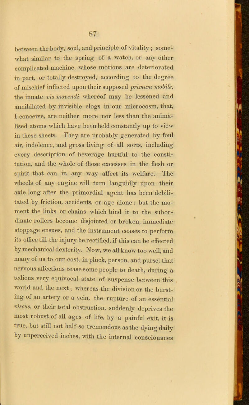 between the body, soul, and principle of vitality; some- what similar to the spring of a watch, or any other complicated machine, whose motions are deteriorated in part, or totally destroyed, according to the degree of mischief inflicted upon their supposed primum mobile, the innate vis movendi whereof may be lessened and annihilated by invisible clogs in our microcosm, that, I conceive, are neither more nor less than the anima- lised atoms which have been held constantly up to view in these sheets. They are probably generated by foul air, indolence, and gross living of all sorts, including every description of beverage hurtful to the consti- tution, and the whole of those excesses in the flesh or spirit that can in any way affect its welfare. The wheels of any engine will turn languidly upon their axle long after the primordial agent has been debili- tated by friction, accidents, or age alone; but the mo- ment the links or chains which bind it to the subor- dinate rollers become disjointed or broken, immediate stoppage ensues, and the instrument ceases to perform its office till the injury be rectified, if this can be effected by mechanical dexterity. Now, we all know too. well, and many of us to our cost, in pluck, person, and purse, that nervous affections tease some people to death, during a tedious very equivocal state of suspense between this world and the next; whereas the division or the burst- ing of an artery or a vein, the rupture of an essential viscus, or their total obstruction, suddenly deprives the most robust of all ages of life, by a painful exit, it is true, but still not half so tremendous as the dying daily by unperceived inches, with the internal consciousnes
