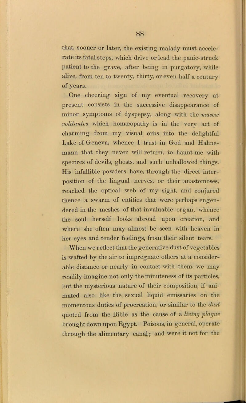 that, sooner or later, the existing malady must accele- rate its fatal steps, which drive or lead the panic-struck patient to the grave, after being in purgatory, while alive, from ten to twenty, thirty, or even half a century of years. One cheering sign of my eventual recovery at present consists in the successive disappearance of minor symptoms of dyspepsy, along with the musccs volitantes which homoeopathy is in the very act of charming from my visual orbs into the delightful Lake of Geneva, whence I trust in God and Hahne- mann that they never will return, to haunt me with spectres of devils, ghosts, and such unhallowed things. His infallible powders have, through the direct inter- position of the lingual nerves, or their anastomoses, reached the optical web of my sight, and conjured thence a swarm of entities that were perhaps engen- dered in the meshes of that invaluable organ, whence the soul herself looks abroad upon creation, and where she often may almost be seen with heaven in her eyes and tender feelings, from their silent tears. When we reflect that the generative dust of vegetables is wafted by the air to impregnate others at a consider- able distance or nearly in contact with them, we may readily imagine not only the minuteness of its particles, but the mysterious nature of their composition, if ani- mated also like the sexual liquid emissaries on the momentous duties of procreation, or similar to the dust quoted from the Bible as the cause of a living plague brought down upon Egypt. Poisons, in general, operate through the alimentary canal; and were it not for the