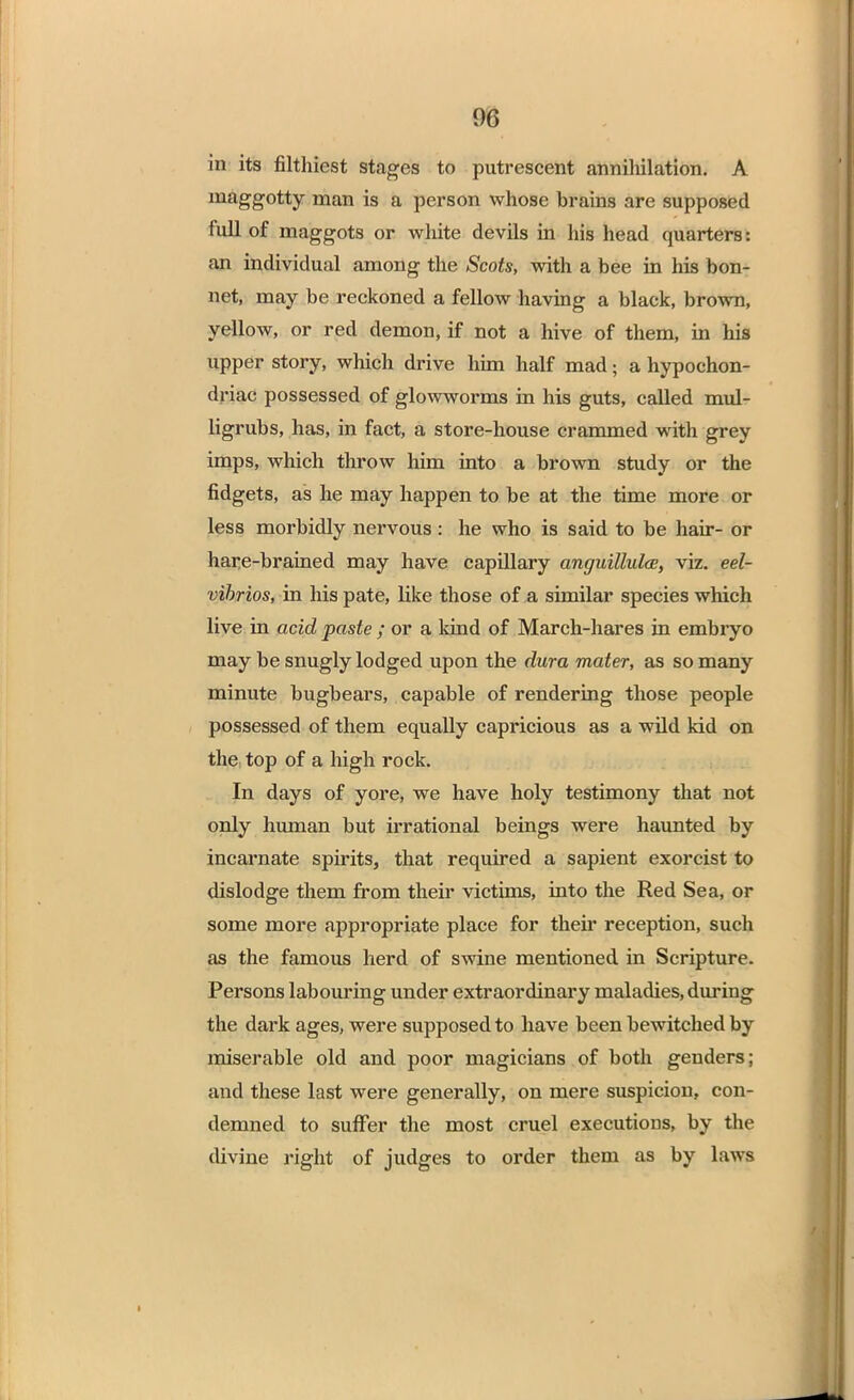 in its filthiest stages to putrescent annihilation. A maggotty man is a person whose brains are supposed full of maggots or white devils in his head quarters: an individual among the Scots, with a bee in his bon- net, may be reckoned a fellow having a black, brown, yellow, or red demon, if not a hive of them, in his upper story, which drive him half mad • a hypochon- driac possessed of glowworms in his guts, called mul- ligrubs, has, in fact, a store-house crammed with grey imps, which throw him into a brown study or the fidgets, as he may happen to be at the time more or less morbidly nervous : he who is said to be hair- or hare-brained may have capillary anguittuloe, viz. eel- vibrios, in his pate, like those of a similar species which live in acid paste ; or a kind of March-hares in embryo may be snugly lodged upon the dura mater, as so many minute bugbears, capable of rendering those people possessed of them equally capricious as a wild lad on the top of a high rock. In days of yore, we have holy testimony that not only human but irrational beings were haunted by incarnate spirits, that required a sapient exorcist to dislodge them from their victims, into the Red Sea, or some more appropriate place for their reception, such as the famous herd of swine mentioned in Scripture. Persons labouring under extraordinary maladies, during the dark ages, were supposed to have been bewitched by miserable old and poor magicians of both genders; and these last were generally, on mere suspicion, con- demned to suffer the most cruel executions, by the divine right of judges to order them as by laws